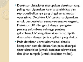  Detektor ultraviolet merupakan detektor yang
paling luas digunakan karena sensitivitas dan
reprodusibelitasnya yang tinggi serta mudah
operasinya. Detektor UV terutama digunakan
untuk pendeteksian senyawa-senyawa organic.
Detektor UV dilengkapi dengan pengatur
panjang gelombang sehingga panjang
gelombang UV yang digunakan dapat dipilih
disesuaikan dengan jenis cuplikan yang diukur.
 Pada detektor ultraviolet/visibel, deteksi
komponen sample didasarkan pada absorpsi
sinar ultraviolet (untuk detektor ultraviolet)
dan sinar tampak (untuk detektor visibel).
 