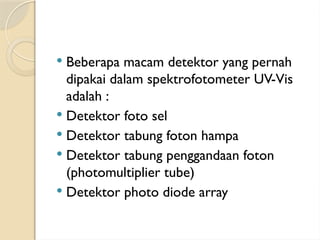  Beberapa macam detektor yang pernah
dipakai dalam spektrofotometer UV-Vis
adalah :
 Detektor foto sel
 Detektor tabung foton hampa
 Detektor tabung penggandaan foton
(photomultiplier tube)
 Detektor photo diode array
 