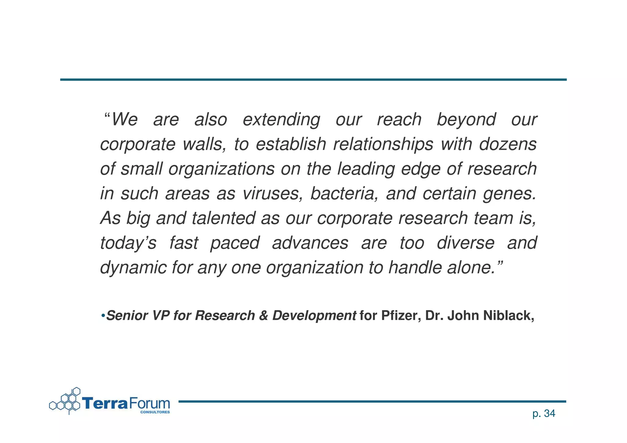 “We are also extending our reach beyond our
corporate walls, to establish relationships with dozens
of small organizations on the leading edge of research
in such areas as viruses, bacteria, and certain genes.
As big and talented as our corporate research team is,
today’s fast paced advances are too diverse and
dynamic for any one organization to handle alone.”

•Senior VP for Research & Development for Pfizer, Dr. John Niblack,




                                                                  p. 34
 