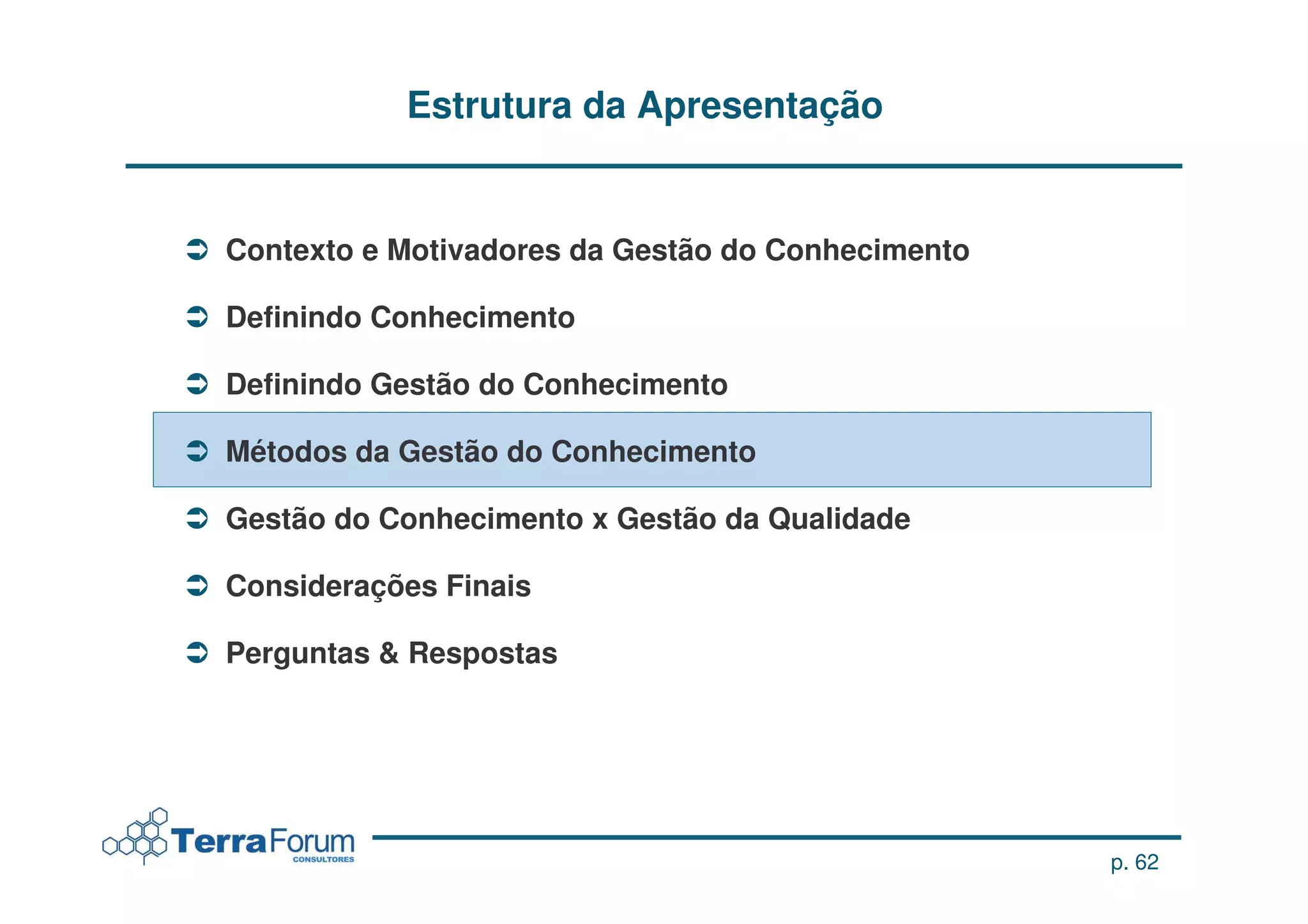 Estrutura da Apresentação


Contexto e Motivadores da Gestão do Conhecimento

Definindo Conhecimento

Definindo Gestão do Conhecimento

Métodos da Gestão do Conhecimento

Gestão do Conhecimento x Gestão da Qualidade

Considerações Finais

Perguntas & Respostas




                                                   p. 62
 