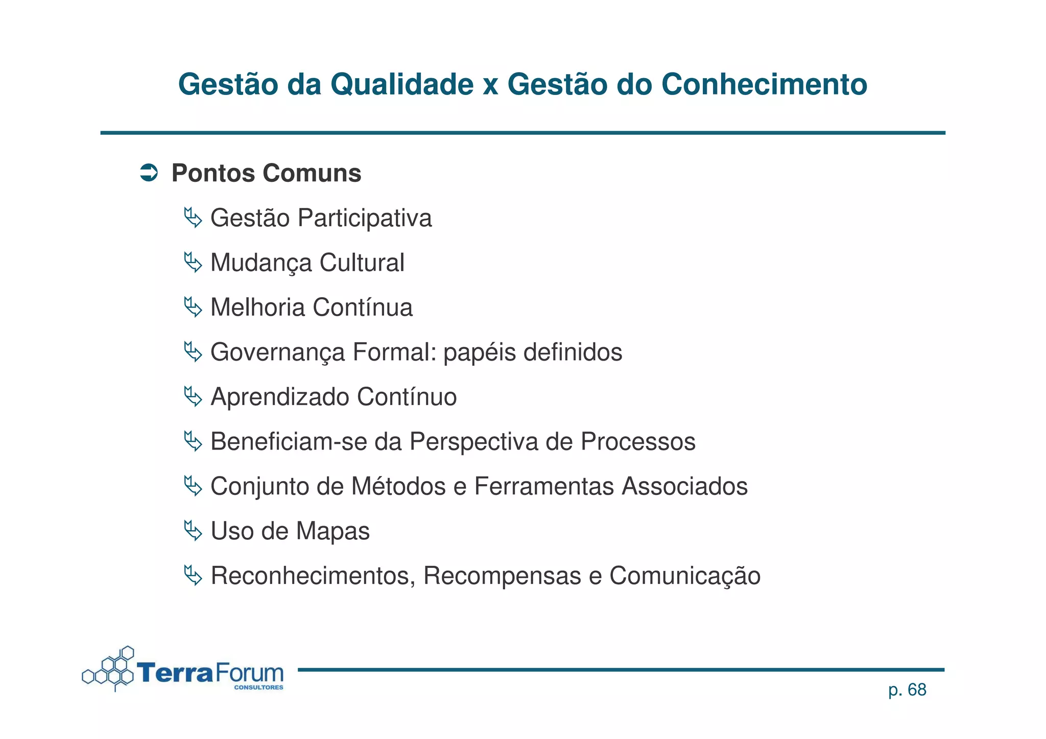 Gestão da Qualidade x Gestão do Conhecimento

Pontos Comuns
  Gestão Participativa
  Mudança Cultural
  Melhoria Contínua
  Governança Formal: papéis definidos
  Aprendizado Contínuo
  Beneficiam-se da Perspectiva de Processos
  Conjunto de Métodos e Ferramentas Associados
  Uso de Mapas
  Reconhecimentos, Recompensas e Comunicação



                                                 p. 68
 