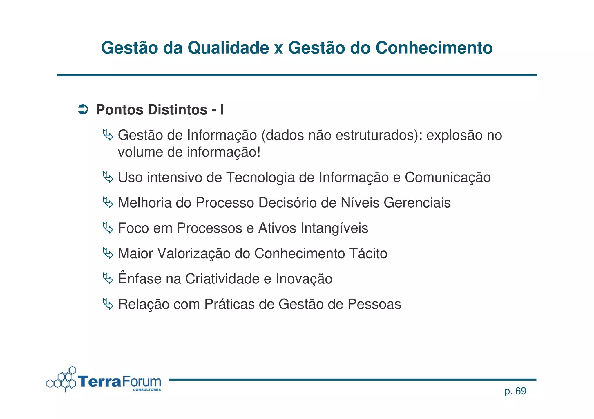 Gestão da Qualidade x Gestão do Conhecimento


Pontos Distintos - I
   Gestão de Informação (dados não estruturados): explosão no
   volume de informação!
   Uso intensivo de Tecnologia de Informação e Comunicação
   Melhoria do Processo Decisório de Níveis Gerenciais
   Foco em Processos e Ativos Intangíveis
   Maior Valorização do Conhecimento Tácito
   Ênfase na Criatividade e Inovação
   Relação com Práticas de Gestão de Pessoas




                                                                p. 69
 
