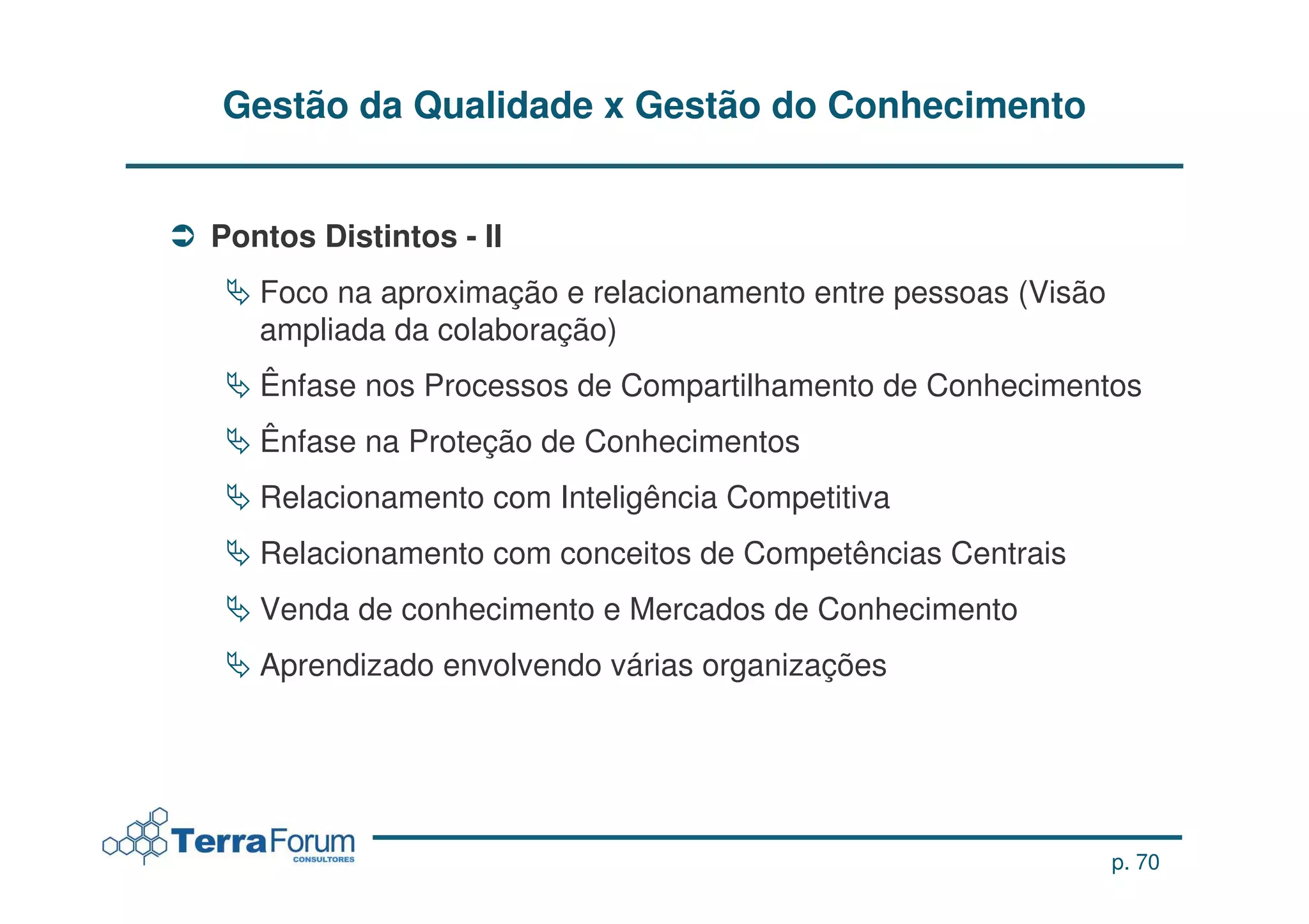Gestão da Qualidade x Gestão do Conhecimento


Pontos Distintos - II
   Foco na aproximação e relacionamento entre pessoas (Visão
   ampliada da colaboração)
   Ênfase nos Processos de Compartilhamento de Conhecimentos
   Ênfase na Proteção de Conhecimentos
   Relacionamento com Inteligência Competitiva
   Relacionamento com conceitos de Competências Centrais
   Venda de conhecimento e Mercados de Conhecimento
   Aprendizado envolvendo várias organizações




                                                               p. 70
 