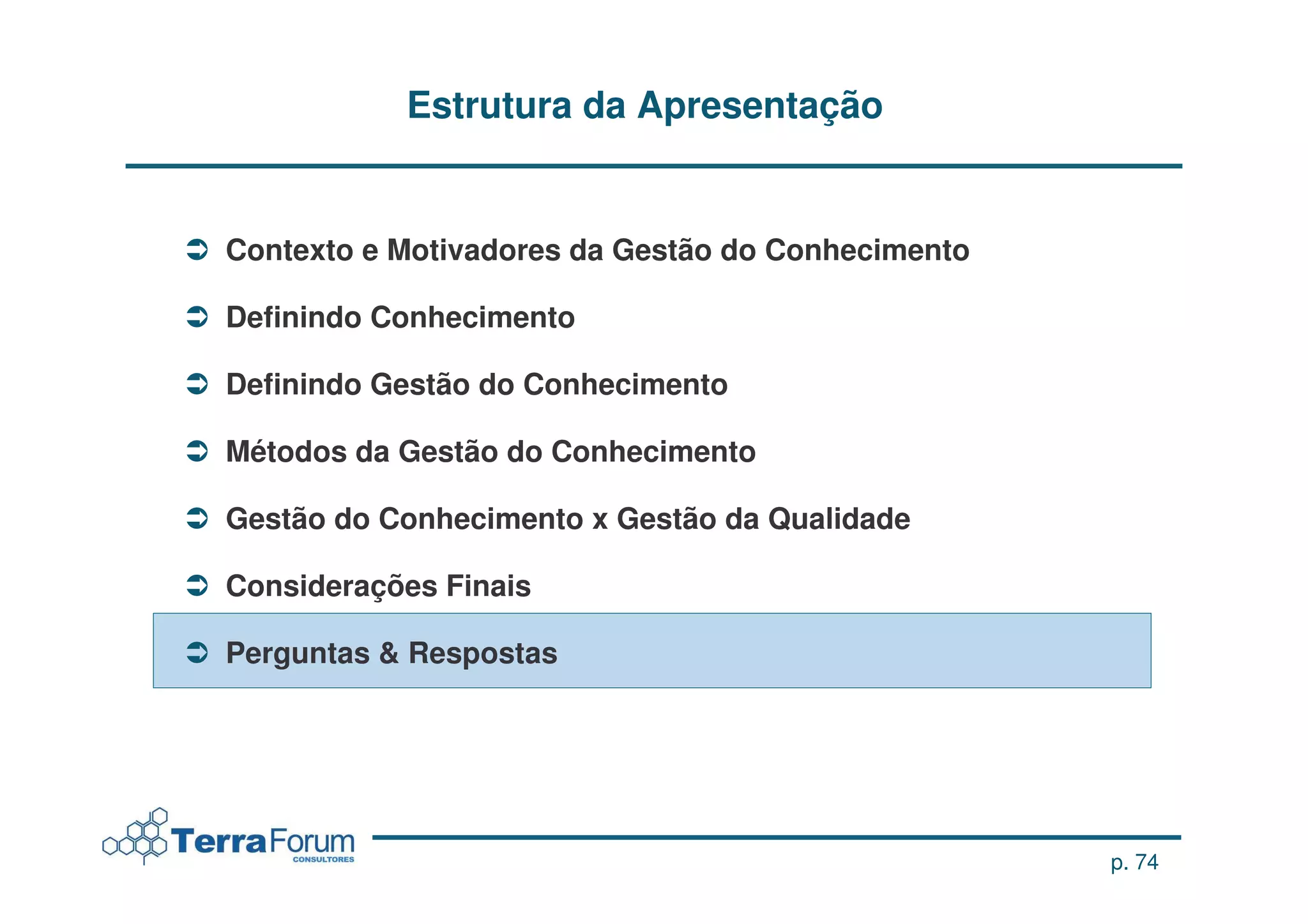 Estrutura da Apresentação


Contexto e Motivadores da Gestão do Conhecimento

Definindo Conhecimento

Definindo Gestão do Conhecimento

Métodos da Gestão do Conhecimento

Gestão do Conhecimento x Gestão da Qualidade

Considerações Finais

Perguntas & Respostas




                                                   p. 74
 