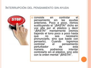 INTERRUPCIÓN DEL PENSAMIENTO SIN AYUDA

                  consiste      en      controlar      el
                   pensamiento sin las ayudas
                   anteriores. Poco a poco, iremos
                   sustituyendo el “¡BASTA!” dicho en
                   voz alta por el elástico y decir
                   “¡BASTA!” mentalmente (iremos
                   bajando el tono poco a poco hasta
                   que       no       sea      necesario
                   pronunciarlo, sino que baste con
                   pensarlo).     Cuando        logremos
                   controlar       el       pensamiento
                   perturbador           de           esta
                   manera,       podremos         intentar
                   controlarlo sin el elástico, sino sólo
                   con la orden mental “¡BASTA!”.
 