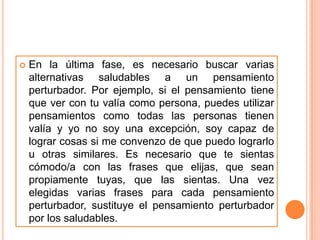    En la última fase, es necesario buscar varias
    alternativas saludables a un pensamiento
    perturbador. Por ejemplo, si el pensamiento tiene
    que ver con tu valía como persona, puedes utilizar
    pensamientos como todas las personas tienen
    valía y yo no soy una excepción, soy capaz de
    lograr cosas si me convenzo de que puedo lograrlo
    u otras similares. Es necesario que te sientas
    cómodo/a con las frases que elijas, que sean
    propiamente tuyas, que las sientas. Una vez
    elegidas varias frases para cada pensamiento
    perturbador, sustituye el pensamiento perturbador
    por los saludables.
 