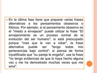    En la última fase tiene que preparar varias frases
    alternativas a los pensamientos obsesivos o
    fóbicos. Por ejemplo, si el pensamiento obsesivo es
    el "miedo a envejecer" puede utilizar la frase "El
    envejecimiento es un proceso normal de la
    evolución del ser humano"; si está preocupado
    porque "cree que le van a robar", la frase
    alternativa puede ser "tengo todas mis
    pertenencias bajo control"; si piensa de forma
    injustificada que "su pareja le engaña", use la frase
    "no tengo evidencias de que lo haya hecho alguna
    vez y me ha demostrado muchas veces que me
    ama".
 