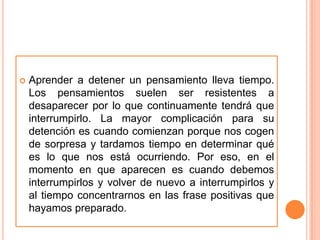    Aprender a detener un pensamiento lleva tiempo.
    Los pensamientos suelen ser resistentes a
    desaparecer por lo que continuamente tendrá que
    interrumpirlo. La mayor complicación para su
    detención es cuando comienzan porque nos cogen
    de sorpresa y tardamos tiempo en determinar qué
    es lo que nos está ocurriendo. Por eso, en el
    momento en que aparecen es cuando debemos
    interrumpirlos y volver de nuevo a interrumpirlos y
    al tiempo concentrarnos en las frase positivas que
    hayamos preparado.
 