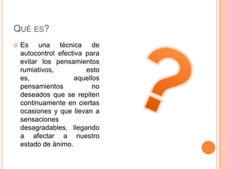 QUÉ ES?
   Es una técnica de
    autocontrol efectiva para
    evitar los pensamientos
    rumiativos,          esto
    es,              aquellos
    pensamientos           no
    deseados que se repiten
    continuamente en ciertas
    ocasiones y que llevan a
    sensaciones
    desagradables, llegando
    a afectar a nuestro
    estado de ánimo.
 