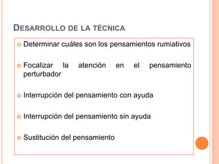 DESARROLLO DE LA TÉCNICA
   Determinar cuáles son los pensamientos rumiativos

   Focalizar la    atención      en   el   pensamiento
    perturbador

   Interrupción del pensamiento con ayuda

   Interrupción del pensamiento sin ayuda

   Sustitución del pensamiento
 