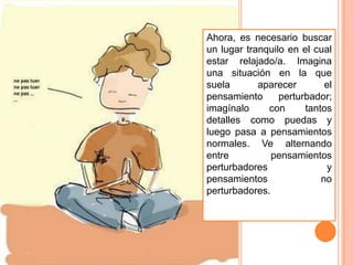Ahora, es necesario buscar
un lugar tranquilo en el cual
estar relajado/a. Imagina
una situación en la que
suela       aparecer        el
pensamiento      perturbador;
imagínalo     con      tantos
detalles como puedas y
luego pasa a pensamientos
normales. Ve alternando
entre          pensamientos
perturbadores               y
pensamientos               no
perturbadores.
 