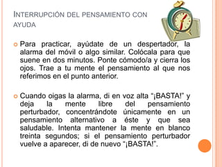 INTERRUPCIÓN DEL PENSAMIENTO CON
AYUDA

   Para practicar, ayúdate de un despertador, la
    alarma del móvil o algo similar. Colócala para que
    suene en dos minutos. Ponte cómodo/a y cierra los
    ojos. Trae a tu mente el pensamiento al que nos
    referimos en el punto anterior.

   Cuando oigas la alarma, di en voz alta “¡BASTA!” y
    deja    la   mente      libre   del   pensamiento
    perturbador, concentrándote únicamente en un
    pensamiento alternativo a éste y que sea
    saludable. Intenta mantener la mente en blanco
    treinta segundos; si el pensamiento perturbador
    vuelve a aparecer, di de nuevo “¡BASTA!”.
 