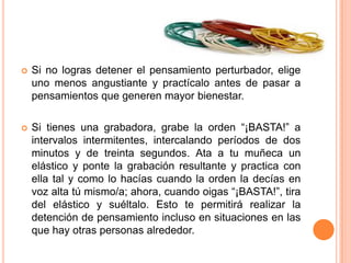    Si no logras detener el pensamiento perturbador, elige
    uno menos angustiante y practícalo antes de pasar a
    pensamientos que generen mayor bienestar.

   Si tienes una grabadora, grabe la orden “¡BASTA!” a
    intervalos intermitentes, intercalando períodos de dos
    minutos y de treinta segundos. Ata a tu muñeca un
    elástico y ponte la grabación resultante y practica con
    ella tal y como lo hacías cuando la orden la decías en
    voz alta tú mismo/a; ahora, cuando oigas “¡BASTA!”, tira
    del elástico y suéltalo. Esto te permitirá realizar la
    detención de pensamiento incluso en situaciones en las
    que hay otras personas alrededor.
 