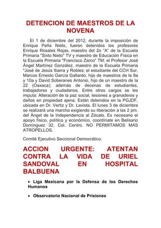 DETENCION DE MAESTROS DE LA
           NOVENA
    El 1 de diciembre del 2012, durante la imposición de
Enrique Peña Nieto, fueron detenidos los profesores
Enrique Rosales Rojas, maestro del 2o “A” de la Escuela
Primaria "Sixto Nieto" TV y maestro de Educación Física en
la Escuela Primaria "Francisco Zarco" TM; el Profesor José
Ángel Martínez González, maestro de la Escuela Primaria
"José de Jesús Ibarra y Robles; el estudiante del CCH Sur,
Marcos Ernesto García Gallardo, hijo de maestros de la 9a
y 10a y David Soberanes Antonio, hijo de un maestro de la
22 (Oaxaca); además de decenas de estudiantes,
trabajadores y ciudadanos. Entre otros cargos se les
imputa: Alteración de la paz social, lesiones a granaderos y
daños en propiedad ajena. Están detenidos en la PGJDF,
ubicada en Dr. Vertiz y Dr. Lavista. El lunes 3 de diciembre
se realizará una marcha exigiendo su liberación a las 2 pm.
del Ángel de la Independencia al Zócalo. Es necesario el
apoyo físico, político y económico, coordínate en Belisario
Domínguez 32, Col. Centro. NO PERMITAMOS MAS
ATROPELLOS.

Comité Ejecutivo Seccional Democrático.

ACCION   URGENTE: ATENTAN
CONTRA LA VIDA DE URIEL
SANDOVAL     EN   HOSPITAL
BALBUENA
    Liga Mexicana por la Defensa de los Derechos
  Humanos

     Observatorio Nacional de Prisiones
 