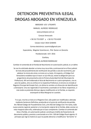 DETENCION PREVENTIVA ILEGAL
DROGAS ABOGADO EN VENEZUELA
ABOGADO UCV LITIGANTE
MANUEL ALFREDO RODRIGUEZ
www.protejase.com.ve
Caracas Venezuela
+ 58 212 753.9207 y + 58 212 753.4220
Celular móvil 0414 3240495
Correo electrónico: asomivis@gmail.com
Especialista, Magister Scientiarum, Phd Doctor en Derecho
Postdoctorado UCV 2016
Estefany
MANUEL ALFREDO RODRIGUEZ
Cambiar el contenido de la Partida de Nacimiento sin autorización judicial, es un delito
Se nos ha solicitado abordar un tema muy recurrido y controversial en el foro judicial.
Se trata del procedimiento de rectificación de partida o acta de nacimiento, por
adolecer la misma de vicios o errores en su texto. Al respecto, el Código Civil
Venezolano establece que al nacer un (a) niño (a), existe la obligación para sus
progenitores de presentarlo ante la Primera Autoridad Civil del Municipio (la
Prefectura). Allí será elaborada el Acta de Nacimiento en cuatro ejemplares, una es
para los padres, otra se archiva en la respectiva Prefectura; la tercera es enviada al
Registro Principal del Estado Civil, y la última la remiten a la Dirección de Identificación
y Extranjería. Una vez registrado el nacimiento y asentado en los libros respectivos, si
más tarde se pretende efectuar alguna modificación en la Partida, es requisito
estamparle la Nota Marginal en cuestión.
Y es que, inscrita un Acta en el Registro Civil, sólo podrá ser modificada o alterada
mediante Sentencia Definitiva, producida en el juicio de rectificación de partida,
Art.768 del Código de Procedimiento Civil, y Art.462 del Código Civil. Por tanto, todo
nuevo asiento registral, posterior a la inscripción original de la Partida, debe constar en
nota marginal sobre ella, ordenada por el Juez competente. Cambiar el contenido del
Acta o Partida, sin autorización judicial, constituye el delito de forjamiento de
documento público, previsto y sancionado en el Art. 320 del Código Penal vigente. El
principio que rige la materia es que no puede alterarse o modificarse "de hecho" el
 