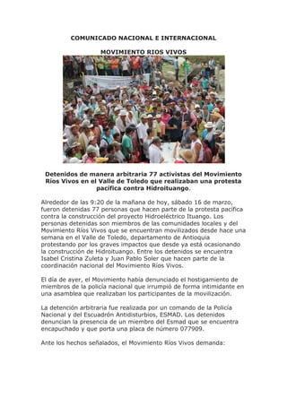 COMUNICADO NACIONAL E INTERNACIONAL

                   MOVIMIENTO RIOS VIVOS




 Detenidos de manera arbitraria 77 activistas del Movimiento
 Ríos Vivos en el Valle de Toledo que realizaban una protesta
                 pacífica contra Hidroituango.

Alrededor de las 9:20 de la mañana de hoy, sábado 16 de marzo,
fueron detenidas 77 personas que hacen parte de la protesta pacífica
contra la construcción del proyecto Hidroeléctrico Ituango. Los
personas detenidas son miembros de las comunidades locales y del
Movimiento Ríos Vivos que se encuentran movilizados desde hace una
semana en el Valle de Toledo, departamento de Antioquia
protestando por los graves impactos que desde ya está ocasionando
la construcción de Hidroituango. Entre los detenidos se encuentra
Isabel Cristina Zuleta y Juan Pablo Soler que hacen parte de la
coordinación nacional del Movimiento Ríos Vivos.

El día de ayer, el Movimiento había denunciado el hostigamiento de
miembros de la policía nacional que irrumpió de forma intimidante en
una asamblea que realizaban los participantes de la movilización.

La detención arbitraria fue realizada por un comando de la Policía
Nacional y del Escuadrón Antidisturbios, ESMAD. Los detenidos
denuncian la presencia de un miembro del Esmad que se encuentra
encapuchado y que porta una placa de número 077909.

Ante los hechos señalados, el Movimiento Ríos Vivos demanda:
 