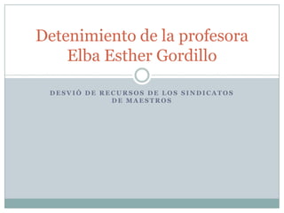 Detenimiento de la profesora
    Elba Esther Gordillo

 DESVIÓ DE RECURSOS DE LOS SINDICATOS
             DE MAESTROS
 