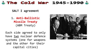 SALT I agreement
1. Anti-Ballistic
Missile Treaty
(ABM Treaty)
Each side agreed to only
have two nuclear defence
systems (one for weapons
and the other for their
capital cities)
 