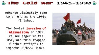 Détente ultimately came
to an end as the 1970s
finished.
The Soviet invasion of
Afghanistan in 1979
caused anger in the
USA, and this stopped
further attempts to
improve US/USSR links.
 