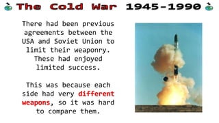 There had been previous
agreements between the
USA and Soviet Union to
limit their weaponry.
These had enjoyed
limited success.
This was because each
side had very different
weapons, so it was hard
to compare them.
 