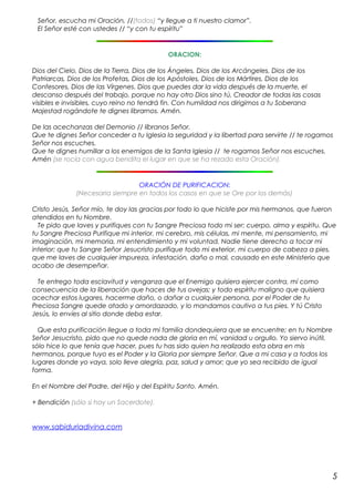 Señor, escucha mi Oración, //(todos) “y llegue a ti nuestro clamor”. 
El Señor esté con ustedes // “y con tu espíritu” 
ORACION: 
Dios del Cielo, Dios de la Tierra, Dios de los Ángeles, Dios de los Arcángeles, Dios de los 
Patriarcas, Dios de los Profetas, Dios de los Apóstoles, Dios de los Mártires, Dios de los 
Confesores, Dios de las Vírgenes. Dios que puedes dar la vida después de la muerte, el 
descanso después del trabajo, porque no hay otro Dios sino tú, Creador de todas las cosas 
visibles e invisibles, cuyo reino no tendrá fin. Con humildad nos dirigimos a tu Soberana 
Majestad rogándote te dignes librarnos. Amén. 
De las acechanzas del Demonio // líbranos Señor. 
Que te dignes Señor conceder a tu Iglesia la seguridad y la libertad para servirte // te rogamos 
Señor nos escuches. 
Que te dignes humillar a los enemigos de la Santa Iglesia // te rogamos Señor nos escuches. 
Amén (se rocía con agua bendita el lugar en que se ha rezado esta Oración). 
ORACIÓN DE PURIFICACION: 
(Necesaria siempre en todos los casos en que se Ore por los demás) 
Cristo Jesús, Señor mío, te doy las gracias por todo lo que hiciste por mis hermanos, que fueron 
atendidos en tu Nombre. 
Te pido que laves y purifiques con tu Sangre Preciosa todo mi ser: cuerpo, alma y espíritu. Que 
tu Sangre Preciosa Purifique mi interior, mi cerebro, mis células, mi mente, mi pensamiento, mi 
imaginación, mi memoria, mi entendimiento y mi voluntad. Nadie tiene derecho a tocar mi 
interior; que tu Sangre Señor Jesucristo purifique todo mi exterior, mi cuerpo de cabeza a pies, 
que me laves de cualquier impureza, infestación, daño o mal, causado en este Ministerio que 
acabo de desempeñar. 
Te entrego toda esclavitud y venganza que el Enemigo quisiera ejercer contra, mí como 
consecuencia de la liberación que haces de tus ovejas; y todo espíritu maligno que quisiera 
acechar estos lugares, hacerme daño, o dañar a cualquier persona, por el Poder de tu 
Preciosa Sangre quede atado y amordazado, y lo mandamos cautivo a tus pies. Y tú Cristo 
Jesús, lo envíes al sitio donde deba estar. 
Que esta purificación llegue a toda mi familia dondequiera que se encuentre; en tu Nombre 
Señor Jesucristo, pido que no quede nada de gloria en mí, vanidad u orgullo. Yo siervo inútil, 
sólo hice lo que tenía que hacer, pues tu has sido quien ha realizado esta obra en mis 
hermanos, porque tuyo es el Poder y la Gloria por siempre Señor. Que a mi casa y a todos los 
lugares donde yo vaya, solo lleve alegría, paz, salud y amor; que yo sea recibido de igual 
forma. 
En el Nombre del Padre, del Hijo y del Espíritu Santo. Amén. 
+ Bendición (sólo si hay un Sacerdote). 
www.sabiduriadivina.com 
5 
 