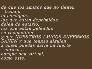 de que los amigos que no tienen trabajo  lo consigan,  los que están deprimidos  dejen de estarlo,  los que estan peleados  se reconcilien  y que NUESTROS AMIGOS ENFERMOS  SANEN y que tengas alguien  a quien puedas darle un fuerte abrazo...  aunque sea virtual,  como este.    
