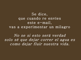 Se dice,  que cuando re envíes  este e-mail,  vas a experimentar un milagro   No se si esto será verdad  solo sé que dejar correr el agua es  como dejar fluir nuestra vida.  