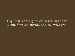 Y quién sabe que de esta manera  y unidos se produzca el milagro  
