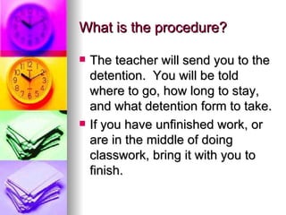 What is the procedure? The teacher will send you to the detention.  You will be told where to go, how long to stay, and what detention form to take. If you have unfinished work, or are in the middle of doing classwork, bring it with you to finish. 
