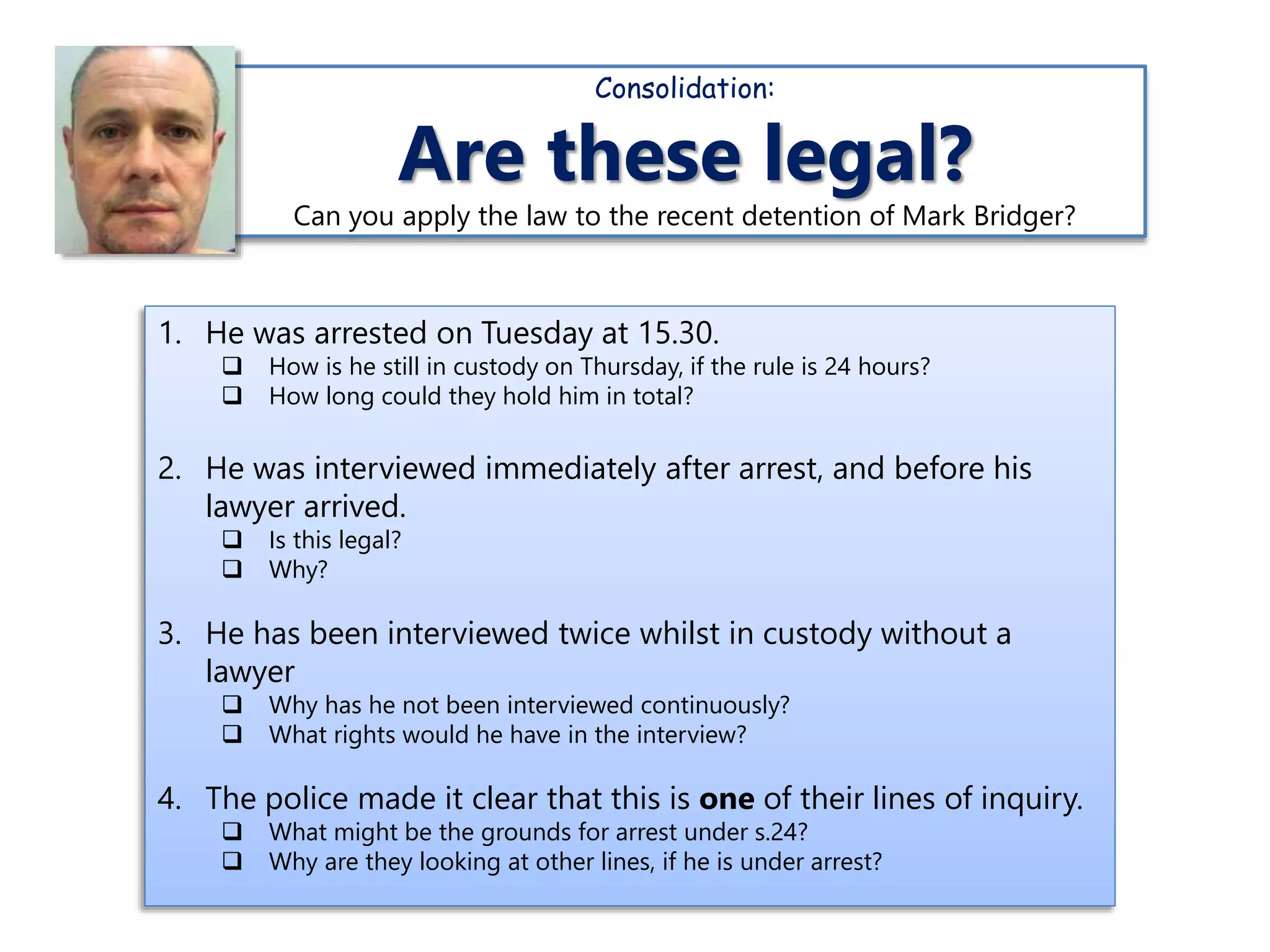 1. He was arrested on Tuesday at 15.30.
 How is he still in custody on Thursday, if the rule is 24 hours?
 How long could they hold him in total?
2. He was interviewed immediately after arrest, and before his
lawyer arrived.
 Is this legal?
 Why?
3. He has been interviewed twice whilst in custody without a
lawyer
 Why has he not been interviewed continuously?
 What rights would he have in the interview?
4. The police made it clear that this is one of their lines of inquiry.
 What might be the grounds for arrest under s.24?
 Why are they looking at other lines, if he is under arrest?
Consolidation:
Are these legal?
Can you apply the law to the recent detention of Mark Bridger?
 