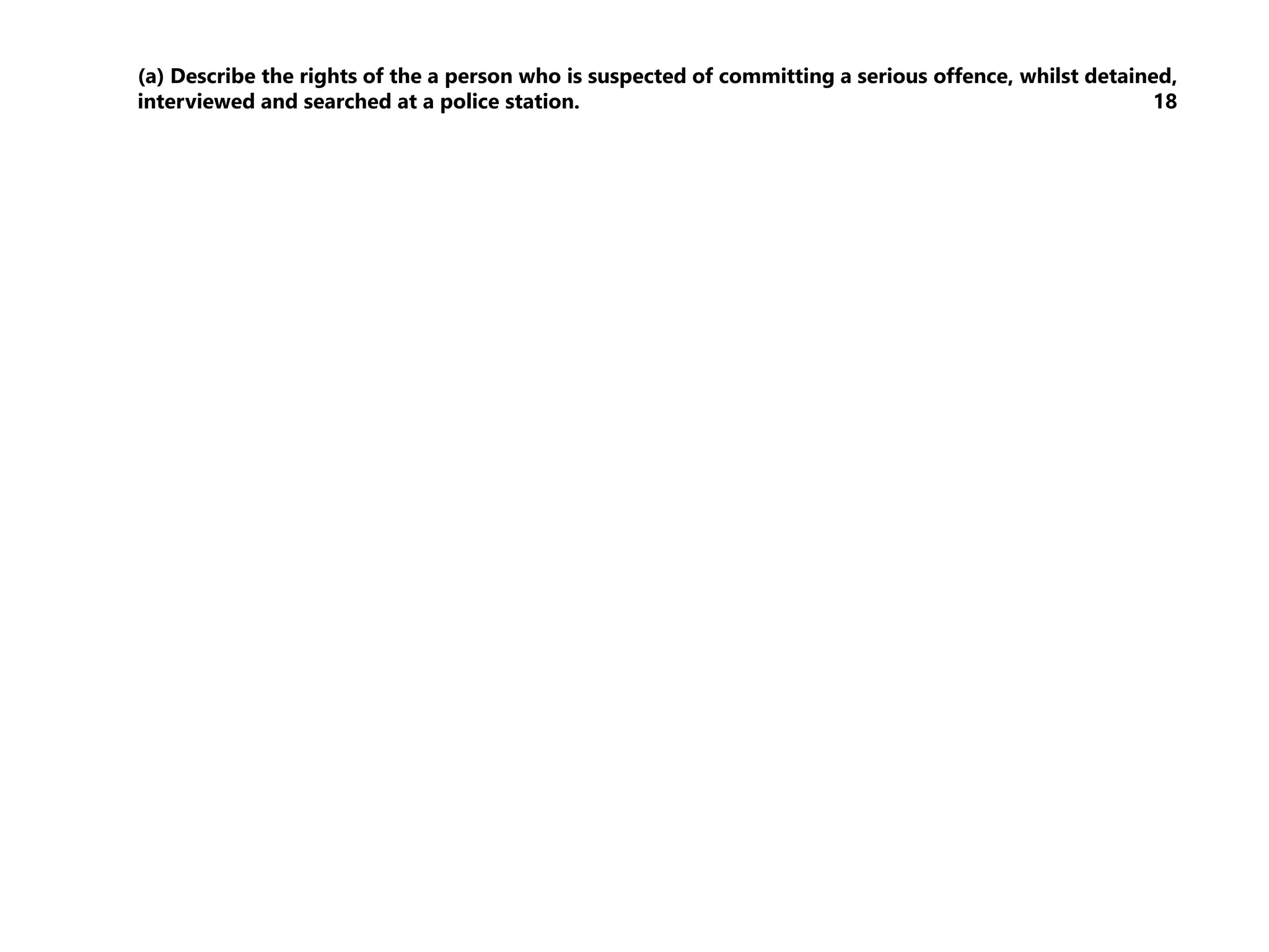 (a) Describe the rights of the a person who is suspected of committing a serious offence, whilst detained,
interviewed and searched at a police station. 18
 