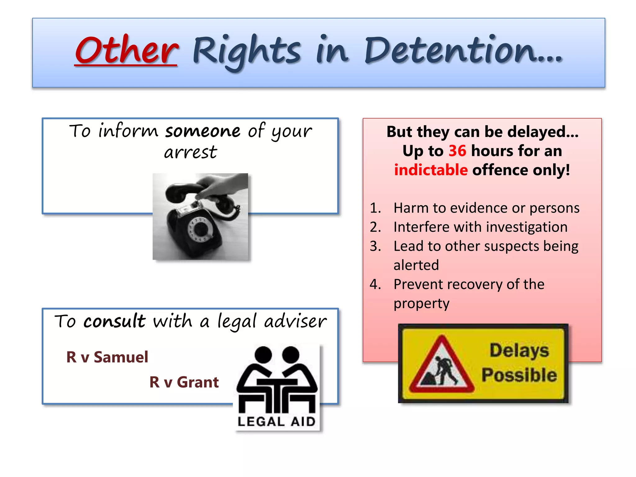 Other Rights in Detention...
But they can be delayed...
Up to 36 hours for an
indictable offence only!
1. Harm to evidence or persons
2. Interfere with investigation
3. Lead to other suspects being
alerted
4. Prevent recovery of the
property
To inform someone of your
arrest
To consult with a legal adviser
R v Samuel
R v Grant
 