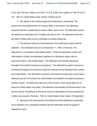 Case 1:08-mj-02821-PAW       Document 16       Entered on FLSD Docket 06/26/2008         Page 2 of 3



    U.S.C. §§ 1702 and 1705(b), and Title 31 C.F.R. § 560; all in violation of Title 18 U.S.C.

    371. Title 18, United States Code, Section 3142(e) and (f).

           2. The weight of the evidence against the defendant is substantial. The

    government has proffered that from August 2006, to the present, the defendant

    conspired with the co-defendant to export military parts to Iran. The defendant caused

    the shipment of helicopter and F14 fighter jet parts to Iran. The defendant knew that

    the sale of military parts to Iran is forbidden by United States law.

           3. The pertinent history and characteristics of the defendant support pretrial

    detention. The defendant was born on December 11, 1954, in Romania. The

    defendant is a naturalized United States citizen. While the defendant’s mother and

    child reside in Florida, the defendant's girlfriend is a Romanian citizen, with no

    permanent status in the United States. The defendant has traveled extensively

    throughout the world for business and pleasure. The defendant’s aviation business is

    conducted throughout the world and could be continued by the defendant from outside

    the United States. The defendant’s extensive international business ties would make it

    relatively easy for him to leave the United States and establish his aviation business in

    another country. The defendant also has a pilot's licence, which would allow him to

    leave the United States very easily. The defendant has traveled to Romania twice in the

    last six months, his girlfriend is Romanian and he is attempting to recover property his

    mother once owned in Romania. Title 18, United States Code, Section 3142(g)(3)(A).

           4. Because of the seriousness of his offense and the defendant's substantial

    ties to Romania, the undersigned believes that the defendant would not appear if

    released on bond.
 