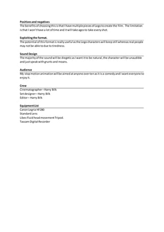 Positivesand negatives
The benefitsof choosingthisisthatI have multiplepiecesof Legotocreate the film. The limitation
isthat I won’thave a lot of time and itwill take agesto take everyshot.
Exploitingthe format.
The potential of thisformatis reallyuseful asthe Legocharacterswill keepstill whereasreal people
may notbe able todue to tiredness.
Sound Design
The majorityof the soundwill be diegeticasIwant itto be natural,the character will be unaudible
and justspeakwithgrunts and moans.
Audience
My stopmotionanimationwillbe aimedatanyone overtenasit isa comedyandI wanteveryone to
enjoyit.
Crew
Cinematographer–Harry Bilk
Setdesigner–Harry Bilk
Editor– Harry Bilk
EquipmentList
CanonLegria HF280
StandardLens
LibecFluidheadmovementTripod.
Tascam Digital Recorder
 