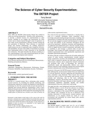 The Science of Cyber Security Experimentation:
                                                       The DETER Project
                                                                       Terry Benzel
                                                         USC Information Sciences Institute
                                                           4676 Admiralty Way #1001
                                                            Marina del Rey, CA 90292
                                                                 +1-310-822-1511
                                                                    tbenzel@isi.edu

ABSTRACT                                                                          cyber-security experimental science.
Since 2004, the DETER Cyber-security Project has worked to                        Our vision for the next iteration of DeterLab is a facility that is
create an evolving infrastructure – facilities, tools, and processes –            used as a scientific instrument, where researchers create
to provide a national resource for experimentation in cyber                       knowledge and understanding through observation, modeling, and
security. Building on our insights into requirements for cyber                    measurement of computer and cyber security threats and defenses.
science and on lessons learned through 8 years of operation, we                   We are actively engaged in research and development to improve
have made several transformative advances towards creating the                    the scope and usability of this instrument, throughout the life
next generation of DeterLab. These advances in experiment                         cycle of an experiment – definition, execution, and interpretation.
design and research methodology are yielding progressive                          An additional and fundamental goal is that the scientific facility
improvements not only in experiment scale, complexity, diversity,                 will be to support diverse research communities, and enable users
and repeatability, but also in the ability of researchers to leverage             to contribute to and leverage a common body of tools and
prior experimental efforts of other researchers in the DeterLab                   knowledge. That leverage will enable researchers to build on one
user community. This paper describes the advances resulting in a                  another's experimental work, with reproducible experiments and
new experimentation science and a transformed facility for cyber-                 repeatable experimental procedures.
security research development and evaluation.
                                                                                  We believe that this evolution of DeterLab will enable shifting the
                                                                                  science of cyber security experimentation towards rigorous
Categories and Subject Descriptors                                                design, construction, execution, and interpretation of experiments.
D.4.6 Security and Protection D.4.8 Performance Measurements -                    Such a shift is required to advance the scale, pace, and power of
Modeling and prediction, Monitors.                                                cyber-security research, and to expand the research community
                                                                                  and accelerate their work of developing the innovative,
                                                                                  scientifically tested, and demonstrably effective new cyber-
General Terms                                                                     defenses required to meet challenges ranging from personal digital
Algorithms, Management, Measurement, Performance, Design,                         security to national-scale critical infrastructure protection.
Economics, Reliability, Experimentation, Security, Verification.
                                                                                  In pursuit of this goal, the DETER project's research program has
                                                                                  been influenced by several lessons learned from our experiences
Keywords                                                                          in evolving DeterLab, and from supporting and interacting with
Cyber-security, testbed, experimental research                                    many researchers using DeterLab. Those lessons have driven
                                                                                  several new areas of work on developing cyber-security science
1. INTRODUCTION: THE DETER                                                        methods and technology, that is, the tools, techniques,
PROJECT                                                                           methodology, resources, and facilities that are needed to provide
DETER is a research project that is advancing cyber security                      DeterLab researchers with major advances in their scientific and
research practices, by extending the methods, technology, and                     experimental capabilities: repeatable, flexible, and variable
infrastructure required for scientific development of cyber-defense               experimentation, discovery, observation, and testing.
technology [1], [2]. Our research results are put into practice by                This paper provides: some background motivation and history for
operating and evolving DeterLab, transforming it from a basic                     the DETER project; a review of our key advances in creating a
hardware-focused network security testbed within the early phase                  science of experimentation, and lessons learned from these
of the project, through the shared experiment and testing lab of the              advances; a description of the current DETER research program
middle phase of DeterLab use, towards a new kind of facility for                  and roadmap; and a prognosis for the use in DeterLab of the
                                                                                  resulting innovations in cyber-security research practices and
                                                                                  infrastructure, as we progress toward our vision of a new
Permission to make digital or hard copies of all or part of this work for         environment and community for science based cyber security
personal or classroom use is granted without fee provided that copies are         experimentation and test.
not made or distributed for profit or commercial advantage and that copies
bear this notice and the full citation on the first page. To copy otherwise, or   2. BACKGROUND: MOTIVATION AND
republish, to post on servers or to redistribute to lists, requires prior
specific permission and/or a fee.
                                                                                  HISTORY
ACSAC’11, Dec. 5-9, 2011, Orlando, Florida, USA.                                  The DETER project’s creation grew out of a set of related
Copyright 2011 ACM 978-1-4503-0672-0/11/12…$10.00.                                observations made within the computer and network security
 