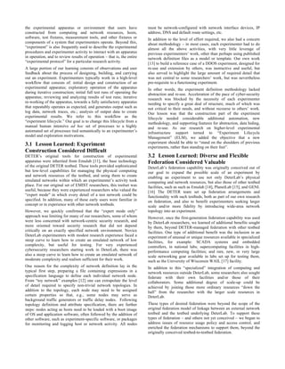 the experimental apparatus or environment that users have                must be network-configured with network interface devices, IP
constructed from computing and network resources, hosts,                 address, DNS and default route settings, etc.
software, test fixtures, measurement tools, and other fixtures or        In addition to the level of effort required, we also had a concern
components of a system that experimenters operate. Beyond this,          about methodology – in most cases, each experimenter had to do
“experiment” is also frequently used to describe the experimental        almost all the above activities, with very little leverage of
procedures and experimenter activity to interact with an apparatus       previous experimenters’ work, other than perhaps using published
in operation, and to review results of operation – that is, the entire   network definition files as a model or template. Our own work
“experimental protocol” for a particular research activity.              [13] to build a reference case of a DDOS experiment, designed for
A large portion of our learning consists of observations and user        re-use and extension by others, was instructive and useful, but
feedback about the process of designing, building, and carrying          also served to highlight the large amount of required detail that
out an experiment. Experimenters typically work in a high-level          was not central to some researchers’ work, but was nevertheless
workflow that consists of: initial design and construction of an         pre-requisite to a functioning experiment.
experimental apparatus; exploratory operation of the apparatus           In other words, the experiment definition methodology lacked
during iterative construction; initial full test runs of operating the   abstraction and re-use. Acceleration of the pace of cyber-security
apparatus; reviewing and analyzing results of test runs; iterative       research was blocked by the necessity of each experimenter
re-working of the apparatus, towards a fully satisfactory apparatus      needing to specify a great deal of structure, much of which was
that repeatably operates as expected, and generates output such as       not critical to their needs, and without recourse to others’ work.
log data, network traces, etc.; analysis of output data to create        Our lesson was that the construction part of the experiment
experimental results. We refer to this workflow as the                   lifecycle needed considerable additional automation, new
“experiment lifecycle.” Our goal is to change this lifecycle from a      methodology, and supporting features for abstraction, data hiding,
manual human intensive ad hoc set of processes to a highly               and re-use. As our research on higher-level experimental
automated set of processes tied semantically to an experimenter’s        infrastructure support turned to “Experiment Lifecycle
model and exploration motivations.                                       Management” (ELM), we added the objective that a new
                                                                         experiment should be able to “stand on the shoulders of previous
3.1 Lesson Learned: Experiment                                           experiments, rather than standing on their feet”.
Construction Considered Difficult
DETER’s original tools for construction of experimental                  3.2 Lesson Learned: Diverse and Flexible
apparatus were inherited from Emulab [11], the base technology           Federation Considered Valuable
of the original DETER testbed. These tools provided sophisticated        DeterLab’s federation capability was originally conceived out of
but low-level capabilities for managing the physical computing           our goal to expand the possible scale of an experiment by
and network resources of the testbed, and using them to create           enabling an experiment to use not only DeterLab’s physical
emulated networks within which an experimenter’s activity took           computing and network resources, but also those of other testbed
place. For our original set of EMIST researchers, this toolset was       facilities, such as such as Emulab [14], PlanetLab [15], and GENI.
useful, because they were experienced researchers who valued the         [16] The DETER team set up federation arrangements and
“expert mode” in which every detail of a test network could be           functionality with such testbeds, both as part of our own research
specified. In addition, many of these early users were familiar in       on federation, and also to benefit experimenters seeking larger
concept or in experience with other network testbeds.                    scale and/or more fidelity by introducing wide-area network
However, we quickly confirmed that the “expert mode only”                topology into an experiment.
approach was limiting for many of our researchers, some of whom          However, once the first-generation federation capability was used
were less concerned with network-centric security research, and          by DeterLab researchers, we learned of additional benefits sought
more oriented toward security research that did not depend               by them, beyond DETER-managed federation with other testbed
critically on an exactly specified network environment. Novice           facilities. One type of additional benefit was the inclusion in an
DeterLab experimenters with modest research experience faced a           experiment of unusual or unique resources available in specialized
steep curve to learn how to create an emulated network of low            facilities, for example: SCADA systems and embedded
complexity, but useful for testing. For very experienced                 controllers, in national labs; supercomputing facilities in high-
cybersecurity researchers starting work in DeterLab, there was           performance computing facilities; and rare, new, or very large
also a steep curve to learn how to create an emulated network of         scale networking gear available in labs set up for testing them,
moderate complexity and realism sufficient for their work.               such as the University of Wisconsin WAIL [17] facility.
One reason for the complexity of network definition lay in the           In addition to this “specialized” integration of computing and
typical first step, preparing a file containing expressions in a         network resources outside DeterLab, some researchers also sought
specification language to define each individual network node.           federate with their own facilities and/or those of their
From “toy network” examples [12] one can extrapolate the level           collaborators. Some additional degree of scale-up could be
of detail required to specify non-trivial network topologies. In         achieved by joining those more ordinary resources “down the
addition to the topology, each node may need to be assigned              hall” from the researcher with the larger scale resources in
certain properties so that, e.g., some nodes may serve as                DeterLab.
background traffic generators or traffic delay nodes. Following
topology definition and attribute specification, there are further       These types of desired federation were beyond the scope of the
steps: nodes acting as hosts need to be loaded with a boot image         original federation model of linkage between an external network
of OS and application software, often followed by the addition of        testbed and the testbed underlying DeterLab. To support these
other software, such as experiment-specific software, or packages        types of federation – and others not yet conceived – we began to
for monitoring and logging host or network activity. All nodes           address issues of resource usage policy and access control, and
                                                                         enriched the federation mechanisms to support them, beyond the
                                                                         originally conceived testbed-to-testbed federation.
 