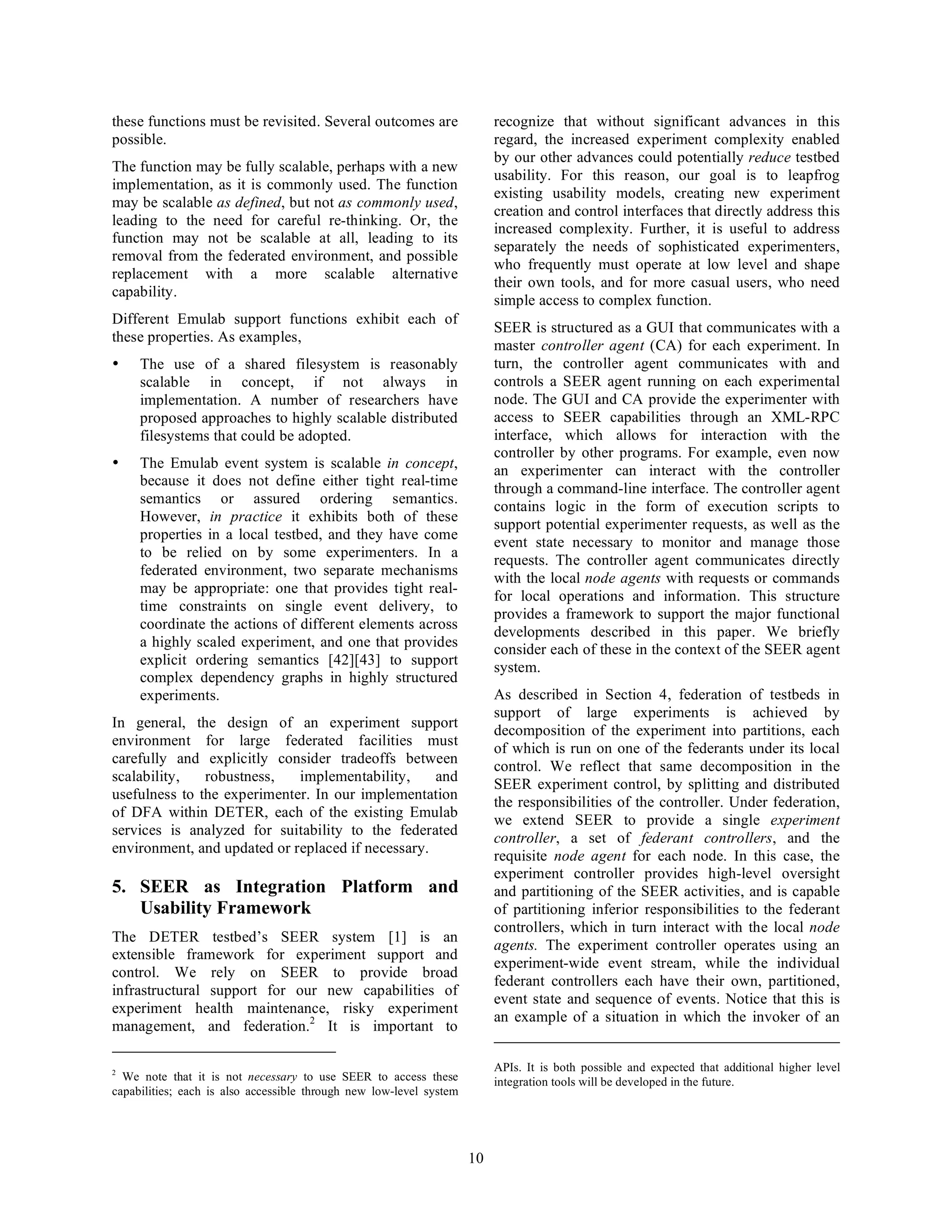 these functions must be revisited. Several outcomes are                   recognize that without significant advances in this
possible.                                                                 regard, the increased experiment complexity enabled
                                                                          by our other advances could potentially reduce testbed
The function may be fully scalable, perhaps with a new
                                                                          usability. For this reason, our goal is to leapfrog
implementation, as it is commonly used. The function
                                                                          existing usability models, creating new experiment
may be scalable as defined, but not as commonly used,
                                                                          creation and control interfaces that directly address this
leading to the need for careful re-thinking. Or, the
                                                                          increased complexity. Further, it is useful to address
function may not be scalable at all, leading to its
                                                                          separately the needs of sophisticated experimenters,
removal from the federated environment, and possible
                                                                          who frequently must operate at low level and shape
replacement with a more scalable alternative
                                                                          their own tools, and for more casual users, who need
capability.
                                                                          simple access to complex function.
Different Emulab support functions exhibit each of
                                                                          SEER is structured as a GUI that communicates with a
these properties. As examples,
                                                                          master controller agent (CA) for each experiment. In
•    The use of a shared filesystem is reasonably                         turn, the controller agent communicates with and
     scalable in concept, if not always in                                controls a SEER agent running on each experimental
     implementation. A number of researchers have                         node. The GUI and CA provide the experimenter with
     proposed approaches to highly scalable distributed                   access to SEER capabilities through an XML-RPC
     filesystems that could be adopted.                                   interface, which allows for interaction with the
                                                                          controller by other programs. For example, even now
•    The Emulab event system is scalable in concept,                      an experimenter can interact with the controller
     because it does not define either tight real-time
                                                                          through a command-line interface. The controller agent
     semantics or assured ordering semantics.
                                                                          contains logic in the form of execution scripts to
     However, in practice it exhibits both of these
                                                                          support potential experimenter requests, as well as the
     properties in a local testbed, and they have come
                                                                          event state necessary to monitor and manage those
     to be relied on by some experimenters. In a
                                                                          requests. The controller agent communicates directly
     federated environment, two separate mechanisms
                                                                          with the local node agents with requests or commands
     may be appropriate: one that provides tight real-
                                                                          for local operations and information. This structure
     time constraints on single event delivery, to
                                                                          provides a framework to support the major functional
     coordinate the actions of different elements across
                                                                          developments described in this paper. We briefly
     a highly scaled experiment, and one that provides                    consider each of these in the context of the SEER agent
     explicit ordering semantics [42][43] to support                      system.
     complex dependency graphs in highly structured
     experiments.                                                         As described in Section 4, federation of testbeds in
                                                                          support of large experiments is achieved by
In general, the design of an experiment support
                                                                          decomposition of the experiment into partitions, each
environment for large federated facilities must
                                                                          of which is run on one of the federants under its local
carefully and explicitly consider tradeoffs between
                                                                          control. We reflect that same decomposition in the
scalability,   robustness,   implementability,     and
                                                                          SEER experiment control, by splitting and distributed
usefulness to the experimenter. In our implementation
                                                                          the responsibilities of the controller. Under federation,
of DFA within DETER, each of the existing Emulab
                                                                          we extend SEER to provide a single experiment
services is analyzed for suitability to the federated
                                                                          controller, a set of federant controllers, and the
environment, and updated or replaced if necessary.
                                                                          requisite node agent for each node. In this case, the
                                                                          experiment controller provides high-level oversight
5. SEER as Integration Platform and                                       and partitioning of the SEER activities, and is capable
   Usability Framework                                                    of partitioning inferior responsibilities to the federant
                                                                          controllers, which in turn interact with the local node
The DETER testbed’s SEER system [1] is an
                                                                          agents. The experiment controller operates using an
extensible framework for experiment support and
                                                                          experiment-wide event stream, while the individual
control. We rely on SEER to provide broad
                                                                          federant controllers each have their own, partitioned,
infrastructural support for our new capabilities of
                                                                          event state and sequence of events. Notice that this is
experiment health maintenance, risky experiment
                                                                          an example of a situation in which the invoker of an
management, and federation.2 It is important to

2                                                                         APIs. It is both possible and expected that additional higher level
  We note that it is not necessary to use SEER to access these            integration tools will be developed in the future.
capabilities; each is also accessible through new low-level system




                                                                     10
 