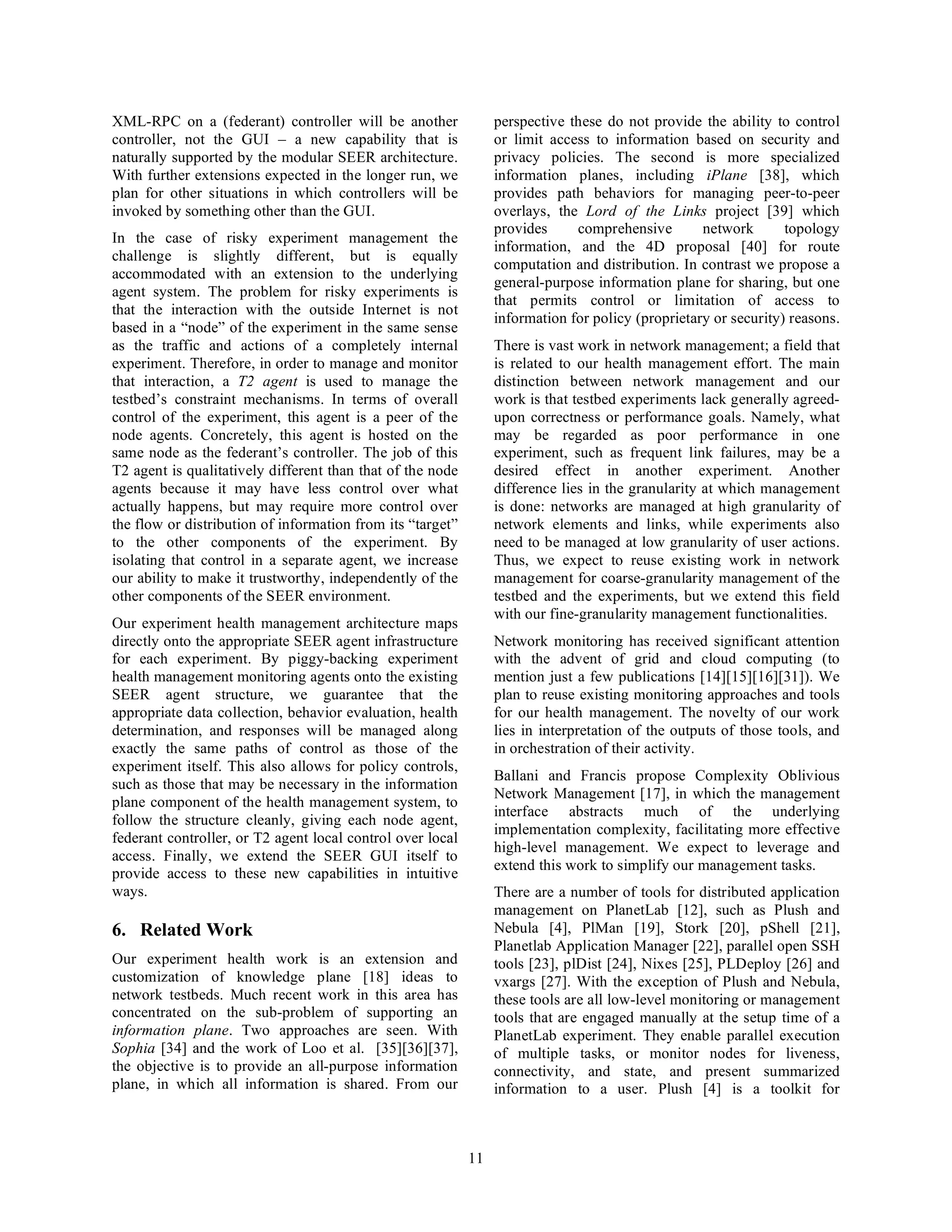 XML-RPC on a (federant) controller will be another               perspective these do not provide the ability to control
controller, not the GUI – a new capability that is               or limit access to information based on security and
naturally supported by the modular SEER architecture.            privacy policies. The second is more specialized
With further extensions expected in the longer run, we           information planes, including iPlane [38], which
plan for other situations in which controllers will be           provides path behaviors for managing peer-to-peer
invoked by something other than the GUI.                         overlays, the Lord of the Links project [39] which
                                                                 provides     comprehensive        network       topology
In the case of risky experiment management the
                                                                 information, and the 4D proposal [40] for route
challenge is slightly different, but is equally
                                                                 computation and distribution. In contrast we propose a
accommodated with an extension to the underlying
                                                                 general-purpose information plane for sharing, but one
agent system. The problem for risky experiments is
                                                                 that permits control or limitation of access to
that the interaction with the outside Internet is not
                                                                 information for policy (proprietary or security) reasons.
based in a “node” of the experiment in the same sense
as the traffic and actions of a completely internal              There is vast work in network management; a field that
experiment. Therefore, in order to manage and monitor            is related to our health management effort. The main
that interaction, a T2 agent is used to manage the               distinction between network management and our
testbed’s constraint mechanisms. In terms of overall             work is that testbed experiments lack generally agreed-
control of the experiment, this agent is a peer of the           upon correctness or performance goals. Namely, what
node agents. Concretely, this agent is hosted on the             may be regarded as poor performance in one
same node as the federant’s controller. The job of this          experiment, such as frequent link failures, may be a
T2 agent is qualitatively different than that of the node        desired effect in another experiment. Another
agents because it may have less control over what                difference lies in the granularity at which management
actually happens, but may require more control over              is done: networks are managed at high granularity of
the flow or distribution of information from its “target”        network elements and links, while experiments also
to the other components of the experiment. By                    need to be managed at low granularity of user actions.
isolating that control in a separate agent, we increase          Thus, we expect to reuse existing work in network
our ability to make it trustworthy, independently of the         management for coarse-granularity management of the
other components of the SEER environment.                        testbed and the experiments, but we extend this field
                                                                 with our fine-granularity management functionalities.
Our experiment health management architecture maps
directly onto the appropriate SEER agent infrastructure          Network monitoring has received significant attention
for each experiment. By piggy-backing experiment                 with the advent of grid and cloud computing (to
health management monitoring agents onto the existing            mention just a few publications [14][15][16][31]). We
SEER agent structure, we guarantee that the                      plan to reuse existing monitoring approaches and tools
appropriate data collection, behavior evaluation, health         for our health management. The novelty of our work
determination, and responses will be managed along               lies in interpretation of the outputs of those tools, and
exactly the same paths of control as those of the                in orchestration of their activity.
experiment itself. This also allows for policy controls,
                                                                 Ballani and Francis propose Complexity Oblivious
such as those that may be necessary in the information
                                                                 Network Management [17], in which the management
plane component of the health management system, to
                                                                 interface abstracts much of the underlying
follow the structure cleanly, giving each node agent,
                                                                 implementation complexity, facilitating more effective
federant controller, or T2 agent local control over local
                                                                 high-level management. We expect to leverage and
access. Finally, we extend the SEER GUI itself to
                                                                 extend this work to simplify our management tasks.
provide access to these new capabilities in intuitive
ways.                                                            There are a number of tools for distributed application
                                                                 management on PlanetLab [12], such as Plush and
6. Related Work                                                  Nebula [4], PlMan [19], Stork [20], pShell [21],
                                                                 Planetlab Application Manager [22], parallel open SSH
Our experiment health work is an extension and                   tools [23], plDist [24], Nixes [25], PLDeploy [26] and
customization of knowledge plane [18] ideas to                   vxargs [27]. With the exception of Plush and Nebula,
network testbeds. Much recent work in this area has              these tools are all low-level monitoring or management
concentrated on the sub-problem of supporting an                 tools that are engaged manually at the setup time of a
information plane. Two approaches are seen. With                 PlanetLab experiment. They enable parallel execution
Sophia [34] and the work of Loo et al. [35][36][37],             of multiple tasks, or monitor nodes for liveness,
the objective is to provide an all-purpose information           connectivity, and state, and present summarized
plane, in which all information is shared. From our              information to a user. Plush [4] is a toolkit for



                                                            11
 
