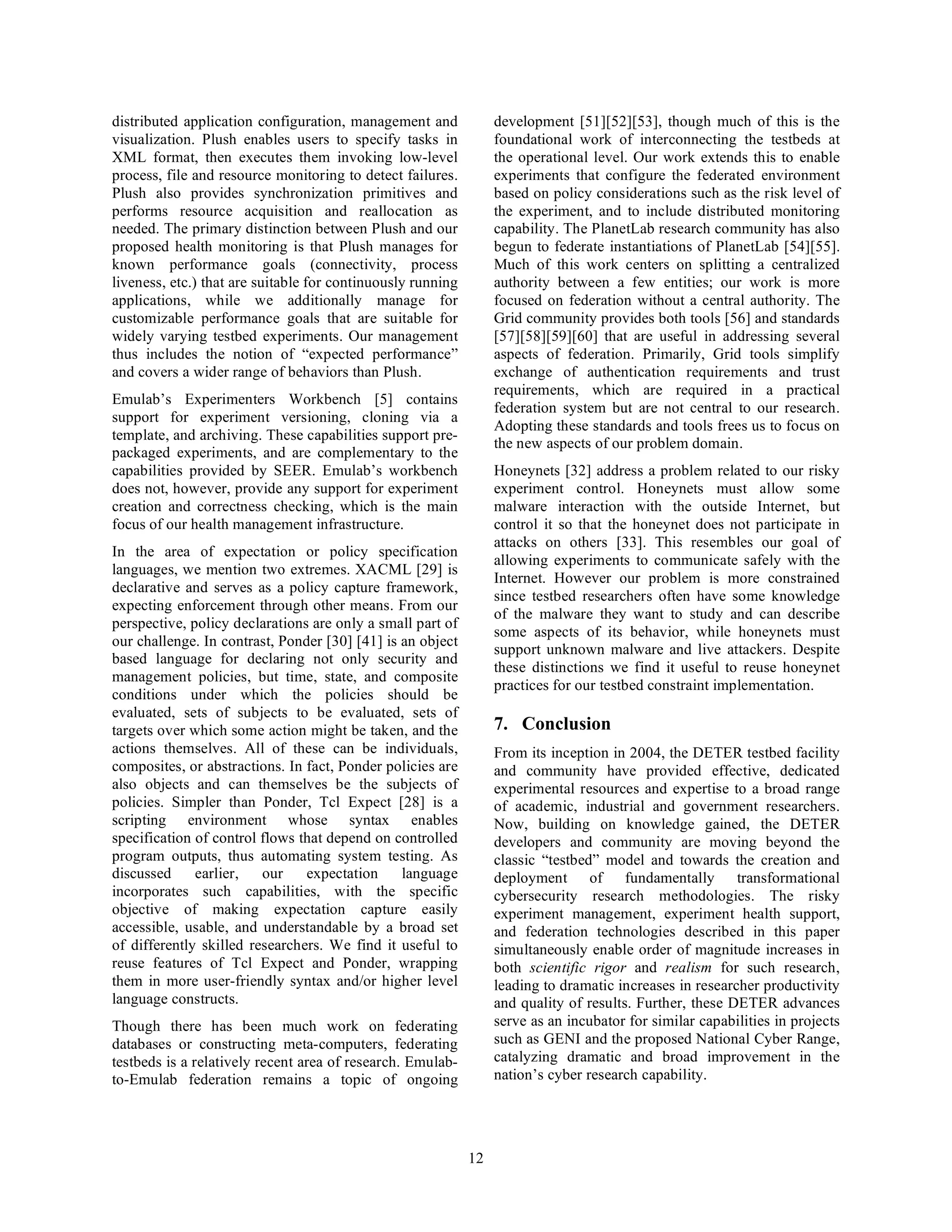 distributed application configuration, management and             development [51][52][53], though much of this is the
visualization. Plush enables users to specify tasks in            foundational work of interconnecting the testbeds at
XML format, then executes them invoking low-level                 the operational level. Our work extends this to enable
process, file and resource monitoring to detect failures.         experiments that configure the federated environment
Plush also provides synchronization primitives and                based on policy considerations such as the risk level of
performs resource acquisition and reallocation as                 the experiment, and to include distributed monitoring
needed. The primary distinction between Plush and our             capability. The PlanetLab research community has also
proposed health monitoring is that Plush manages for              begun to federate instantiations of PlanetLab [54][55].
known performance goals (connectivity, process                    Much of this work centers on splitting a centralized
liveness, etc.) that are suitable for continuously running        authority between a few entities; our work is more
applications, while we additionally manage for                    focused on federation without a central authority. The
customizable performance goals that are suitable for              Grid community provides both tools [56] and standards
widely varying testbed experiments. Our management                [57][58][59][60] that are useful in addressing several
thus includes the notion of “expected performance”                aspects of federation. Primarily, Grid tools simplify
and covers a wider range of behaviors than Plush.                 exchange of authentication requirements and trust
                                                                  requirements, which are required in a practical
Emulab’s Experimenters Workbench [5] contains
                                                                  federation system but are not central to our research.
support for experiment versioning, cloning via a
                                                                  Adopting these standards and tools frees us to focus on
template, and archiving. These capabilities support pre-
                                                                  the new aspects of our problem domain.
packaged experiments, and are complementary to the
capabilities provided by SEER. Emulab’s workbench                 Honeynets [32] address a problem related to our risky
does not, however, provide any support for experiment             experiment control. Honeynets must allow some
creation and correctness checking, which is the main              malware interaction with the outside Internet, but
focus of our health management infrastructure.                    control it so that the honeynet does not participate in
                                                                  attacks on others [33]. This resembles our goal of
In the area of expectation or policy specification
                                                                  allowing experiments to communicate safely with the
languages, we mention two extremes. XACML [29] is
                                                                  Internet. However our problem is more constrained
declarative and serves as a policy capture framework,
                                                                  since testbed researchers often have some knowledge
expecting enforcement through other means. From our
                                                                  of the malware they want to study and can describe
perspective, policy declarations are only a small part of
                                                                  some aspects of its behavior, while honeynets must
our challenge. In contrast, Ponder [30] [41] is an object
                                                                  support unknown malware and live attackers. Despite
based language for declaring not only security and
                                                                  these distinctions we find it useful to reuse honeynet
management policies, but time, state, and composite
                                                                  practices for our testbed constraint implementation.
conditions under which the policies should be
evaluated, sets of subjects to be evaluated, sets of
targets over which some action might be taken, and the            7. Conclusion
actions themselves. All of these can be individuals,              From its inception in 2004, the DETER testbed facility
composites, or abstractions. In fact, Ponder policies are         and community have provided effective, dedicated
also objects and can themselves be the subjects of                experimental resources and expertise to a broad range
policies. Simpler than Ponder, Tcl Expect [28] is a               of academic, industrial and government researchers.
scripting environment whose syntax enables                        Now, building on knowledge gained, the DETER
specification of control flows that depend on controlled          developers and community are moving beyond the
program outputs, thus automating system testing. As               classic “testbed” model and towards the creation and
discussed     earlier,   our    expectation     language          deployment of fundamentally transformational
incorporates such capabilities, with the specific                 cybersecurity research methodologies. The risky
objective of making expectation capture easily                    experiment management, experiment health support,
accessible, usable, and understandable by a broad set             and federation technologies described in this paper
of differently skilled researchers. We find it useful to          simultaneously enable order of magnitude increases in
reuse features of Tcl Expect and Ponder, wrapping                 both scientific rigor and realism for such research,
them in more user-friendly syntax and/or higher level             leading to dramatic increases in researcher productivity
language constructs.                                              and quality of results. Further, these DETER advances
Though there has been much work on federating                     serve as an incubator for similar capabilities in projects
databases or constructing meta-computers, federating              such as GENI and the proposed National Cyber Range,
testbeds is a relatively recent area of research. Emulab-         catalyzing dramatic and broad improvement in the
to-Emulab federation remains a topic of ongoing                   nation’s cyber research capability.




                                                             12
 