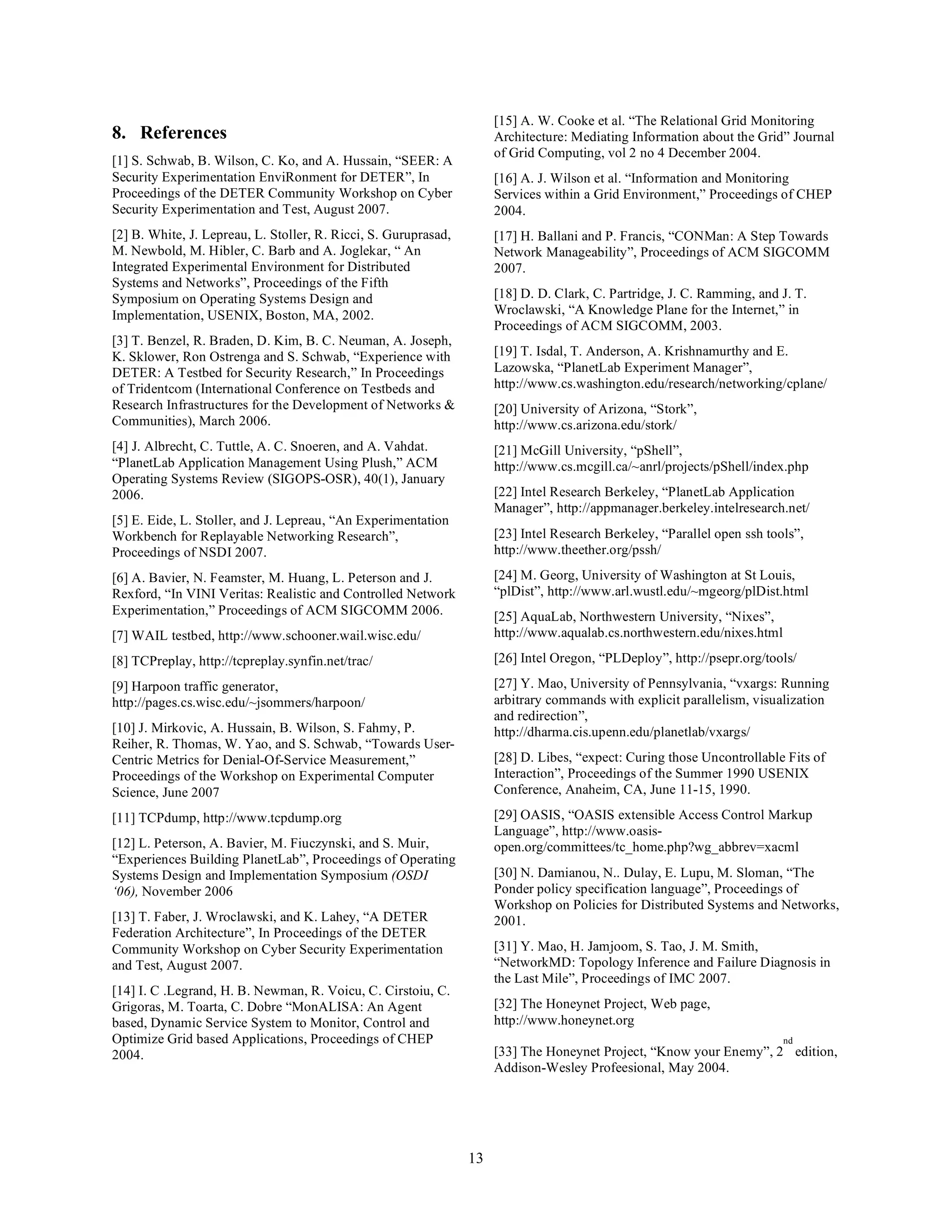 [15] A. W. Cooke et al. “The Relational Grid Monitoring
8. References                                                         Architecture: Mediating Information about the Grid” Journal
                                                                      of Grid Computing, vol 2 no 4 December 2004.
[1] S. Schwab, B. Wilson, C. Ko, and A. Hussain, “SEER: A
Security Experimentation EnviRonment for DETER”, In                   [16] A. J. Wilson et al. “Information and Monitoring
Proceedings of the DETER Community Workshop on Cyber                  Services within a Grid Environment,” Proceedings of CHEP
Security Experimentation and Test, August 2007.                       2004.
[2] B. White, J. Lepreau, L. Stoller, R. Ricci, S. Guruprasad,        [17] H. Ballani and P. Francis, “CONMan: A Step Towards
M. Newbold, M. Hibler, C. Barb and A. Joglekar, “ An                  Network Manageability”, Proceedings of ACM SIGCOMM
Integrated Experimental Environment for Distributed                   2007.
Systems and Networks”, Proceedings of the Fifth
Symposium on Operating Systems Design and                             [18] D. D. Clark, C. Partridge, J. C. Ramming, and J. T.
Implementation, USENIX, Boston, MA, 2002.                             Wroclawski, “A Knowledge Plane for the Internet,” in
                                                                      Proceedings of ACM SIGCOMM, 2003.
[3] T. Benzel, R. Braden, D. Kim, B. C. Neuman, A. Joseph,
K. Sklower, Ron Ostrenga and S. Schwab, “Experience with              [19] T. Isdal, T. Anderson, A. Krishnamurthy and E.
DETER: A Testbed for Security Research,” In Proceedings               Lazowska, “PlanetLab Experiment Manager”,
of Tridentcom (International Conference on Testbeds and               http://www.cs.washington.edu/research/networking/cplane/
Research Infrastructures for the Development of Networks &            [20] University of Arizona, “Stork”,
Communities), March 2006.                                             http://www.cs.arizona.edu/stork/
[4] J. Albrecht, C. Tuttle, A. C. Snoeren, and A. Vahdat.             [21] McGill University, “pShell”,
“PlanetLab Application Management Using Plush,” ACM                   http://www.cs.mcgill.ca/~anrl/projects/pShell/index.php
Operating Systems Review (SIGOPS-OSR), 40(1), January
2006.                                                                 [22] Intel Research Berkeley, “PlanetLab Application
                                                                      Manager”, http://appmanager.berkeley.intelresearch.net/
[5] E. Eide, L. Stoller, and J. Lepreau, “An Experimentation
Workbench for Replayable Networking Research”,                        [23] Intel Research Berkeley, “Parallel open ssh tools”,
Proceedings of NSDI 2007.                                             http://www.theether.org/pssh/

[6] A. Bavier, N. Feamster, M. Huang, L. Peterson and J.              [24] M. Georg, University of Washington at St Louis,
Rexford, “In VINI Veritas: Realistic and Controlled Network           “plDist”, http://www.arl.wustl.edu/~mgeorg/plDist.html
Experimentation,” Proceedings of ACM SIGCOMM 2006.                    [25] AquaLab, Northwestern University, “Nixes”,
[7] WAIL testbed, http://www.schooner.wail.wisc.edu/                  http://www.aqualab.cs.northwestern.edu/nixes.html

[8] TCPreplay, http://tcpreplay.synfin.net/trac/                      [26] Intel Oregon, “PLDeploy”, http://psepr.org/tools/

[9] Harpoon traffic generator,                                        [27] Y. Mao, University of Pennsylvania, “vxargs: Running
http://pages.cs.wisc.edu/~jsommers/harpoon/                           arbitrary commands with explicit parallelism, visualization
                                                                      and redirection”,
[10] J. Mirkovic, A. Hussain, B. Wilson, S. Fahmy, P.                 http://dharma.cis.upenn.edu/planetlab/vxargs/
Reiher, R. Thomas, W. Yao, and S. Schwab, “Towards User-
Centric Metrics for Denial-Of-Service Measurement,”                   [28] D. Libes, “expect: Curing those Uncontrollable Fits of
Proceedings of the Workshop on Experimental Computer                  Interaction”, Proceedings of the Summer 1990 USENIX
Science, June 2007                                                    Conference, Anaheim, CA, June 11-15, 1990.

[11] TCPdump, http://www.tcpdump.org                                  [29] OASIS, “OASIS extensible Access Control Markup
                                                                      Language”, http://www.oasis-
[12] L. Peterson, A. Bavier, M. Fiuczynski, and S. Muir,              open.org/committees/tc_home.php?wg_abbrev=xacml
“Experiences Building PlanetLab”, Proceedings of Operating
Systems Design and Implementation Symposium (OSDI                     [30] N. Damianou, N.. Dulay, E. Lupu, M. Sloman, “The
‘06), November 2006                                                   Ponder policy specification language”, Proceedings of
                                                                      Workshop on Policies for Distributed Systems and Networks,
[13] T. Faber, J. Wroclawski, and K. Lahey, “A DETER                  2001.
Federation Architecture”, In Proceedings of the DETER
Community Workshop on Cyber Security Experimentation                  [31] Y. Mao, H. Jamjoom, S. Tao, J. M. Smith,
and Test, August 2007.                                                “NetworkMD: Topology Inference and Failure Diagnosis in
                                                                      the Last Mile”, Proceedings of IMC 2007.
[14] I. C .Legrand, H. B. Newman, R. Voicu, C. Cirstoiu, C.
Grigoras, M. Toarta, C. Dobre “MonALISA: An Agent                     [32] The Honeynet Project, Web page,
based, Dynamic Service System to Monitor, Control and                 http://www.honeynet.org
Optimize Grid based Applications, Proceedings of CHEP                                                                     nd
2004.                                                                 [33] The Honeynet Project, “Know your Enemy”, 2 edition,
                                                                      Addison-Wesley Profeesional, May 2004.




                                                                 13
 