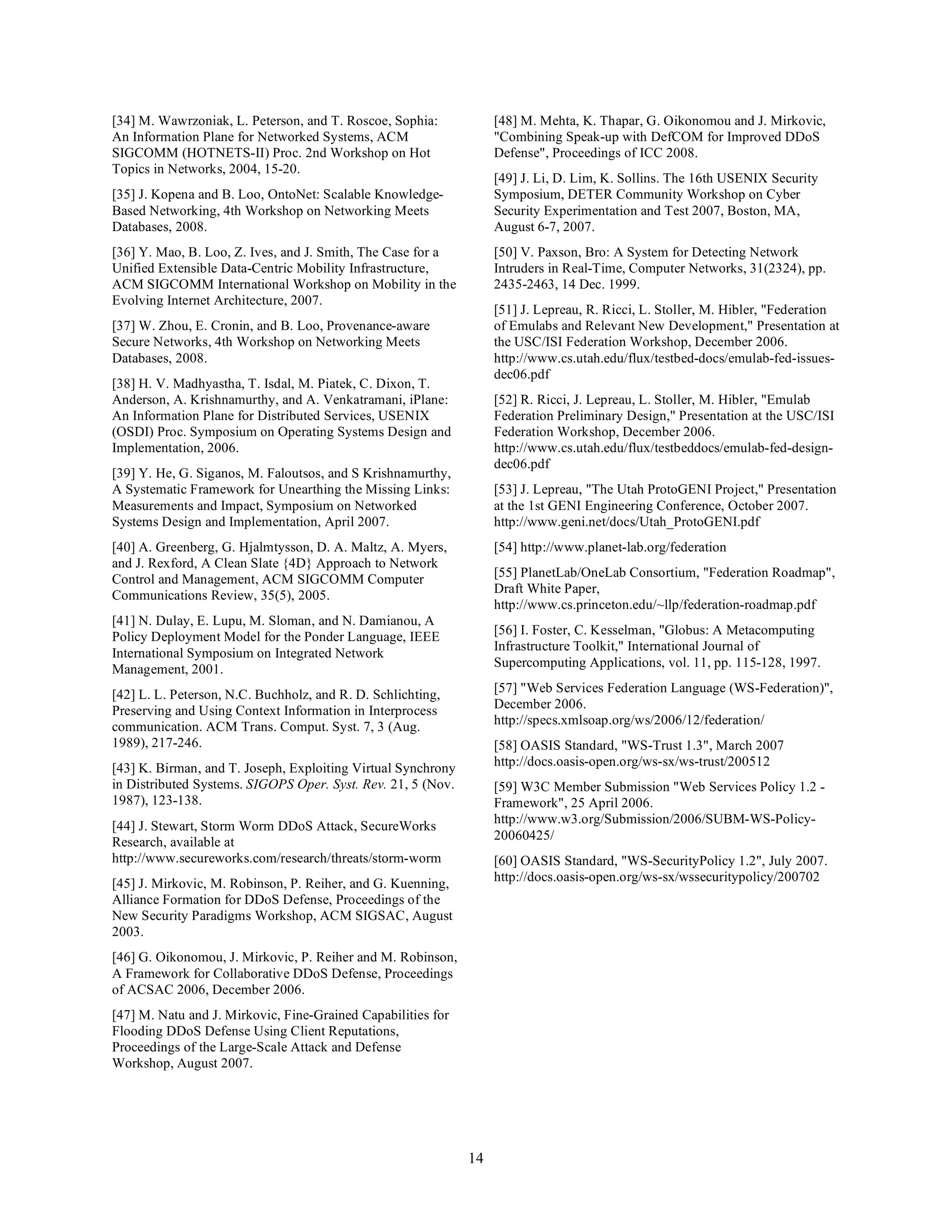 [34] M. Wawrzoniak, L. Peterson, and T. Roscoe, Sophia:            [48] M. Mehta, K. Thapar, G. Oikonomou and J. Mirkovic,
An Information Plane for Networked Systems, ACM                    "Combining Speak-up with DefCOM for Improved DDoS
SIGCOMM (HOTNETS-II) Proc. 2nd Workshop on Hot                     Defense", Proceedings of ICC 2008.
Topics in Networks, 2004, 15-20.
                                                                   [49] J. Li, D. Lim, K. Sollins. The 16th USENIX Security
[35] J. Kopena and B. Loo, OntoNet: Scalable Knowledge-            Symposium, DETER Community Workshop on Cyber
Based Networking, 4th Workshop on Networking Meets                 Security Experimentation and Test 2007, Boston, MA,
Databases, 2008.                                                   August 6-7, 2007.
[36] Y. Mao, B. Loo, Z. Ives, and J. Smith, The Case for a         [50] V. Paxson, Bro: A System for Detecting Network
Unified Extensible Data-Centric Mobility Infrastructure,           Intruders in Real-Time, Computer Networks, 31(2324), pp.
ACM SIGCOMM International Workshop on Mobility in the              2435-2463, 14 Dec. 1999.
Evolving Internet Architecture, 2007.
                                                                   [51] J. Lepreau, R. Ricci, L. Stoller, M. Hibler, "Federation
[37] W. Zhou, E. Cronin, and B. Loo, Provenance-aware              of Emulabs and Relevant New Development," Presentation at
Secure Networks, 4th Workshop on Networking Meets                  the USC/ISI Federation Workshop, December 2006.
Databases, 2008.                                                   http://www.cs.utah.edu/flux/testbed-docs/emulab-fed-issues-
                                                                   dec06.pdf
[38] H. V. Madhyastha, T. Isdal, M. Piatek, C. Dixon, T.
Anderson, A. Krishnamurthy, and A. Venkatramani, iPlane:           [52] R. Ricci, J. Lepreau, L. Stoller, M. Hibler, "Emulab
An Information Plane for Distributed Services, USENIX              Federation Preliminary Design," Presentation at the USC/ISI
(OSDI) Proc. Symposium on Operating Systems Design and             Federation Workshop, December 2006.
Implementation, 2006.                                              http://www.cs.utah.edu/flux/testbeddocs/emulab-fed-design-
                                                                   dec06.pdf
[39] Y. He, G. Siganos, M. Faloutsos, and S Krishnamurthy,
A Systematic Framework for Unearthing the Missing Links:           [53] J. Lepreau, "The Utah ProtoGENI Project," Presentation
Measurements and Impact, Symposium on Networked                    at the 1st GENI Engineering Conference, October 2007.
Systems Design and Implementation, April 2007.                     http://www.geni.net/docs/Utah_ProtoGENI.pdf
[40] A. Greenberg, G. Hjalmtysson, D. A. Maltz, A. Myers,          [54] http://www.planet-lab.org/federation
and J. Rexford, A Clean Slate {4D} Approach to Network
Control and Management, ACM SIGCOMM Computer                       [55] PlanetLab/OneLab Consortium, "Federation Roadmap",
Communications Review, 35(5), 2005.                                Draft White Paper,
                                                                   http://www.cs.princeton.edu/~llp/federation-roadmap.pdf
[41] N. Dulay, E. Lupu, M. Sloman, and N. Damianou, A
Policy Deployment Model for the Ponder Language, IEEE              [56] I. Foster, C. Kesselman, "Globus: A Metacomputing
                                                                   Infrastructure Toolkit," International Journal of
International Symposium on Integrated Network
Management, 2001.                                                  Supercomputing Applications, vol. 11, pp. 115-128, 1997.

[42] L. L. Peterson, N.C. Buchholz, and R. D. Schlichting,         [57] "Web Services Federation Language (WS-Federation)",
Preserving and Using Context Information in Interprocess           December 2006.
communication. ACM Trans. Comput. Syst. 7, 3 (Aug.                 http://specs.xmlsoap.org/ws/2006/12/federation/
1989), 217-246.                                                    [58] OASIS Standard, "WS-Trust 1.3", March 2007
[43] K. Birman, and T. Joseph, Exploiting Virtual Synchrony        http://docs.oasis-open.org/ws-sx/ws-trust/200512
in Distributed Systems. SIGOPS Oper. Syst. Rev. 21, 5 (Nov.        [59] W3C Member Submission "Web Services Policy 1.2 -
1987), 123-138.                                                    Framework", 25 April 2006.
                                                                   http://www.w3.org/Submission/2006/SUBM-WS-Policy-
[44] J. Stewart, Storm Worm DDoS Attack, SecureWorks
Research, available at                                             20060425/
http://www.secureworks.com/research/threats/storm-worm             [60] OASIS Standard, "WS-SecurityPolicy 1.2", July 2007.
[45] J. Mirkovic, M. Robinson, P. Reiher, and G. Kuenning,         http://docs.oasis-open.org/ws-sx/wssecuritypolicy/200702
Alliance Formation for DDoS Defense, Proceedings of the
New Security Paradigms Workshop, ACM SIGSAC, August
2003.
[46] G. Oikonomou, J. Mirkovic, P. Reiher and M. Robinson,
A Framework for Collaborative DDoS Defense, Proceedings
of ACSAC 2006, December 2006.
[47] M. Natu and J. Mirkovic, Fine-Grained Capabilities for
Flooding DDoS Defense Using Client Reputations,
Proceedings of the Large-Scale Attack and Defense
Workshop, August 2007.




                                                              14
 