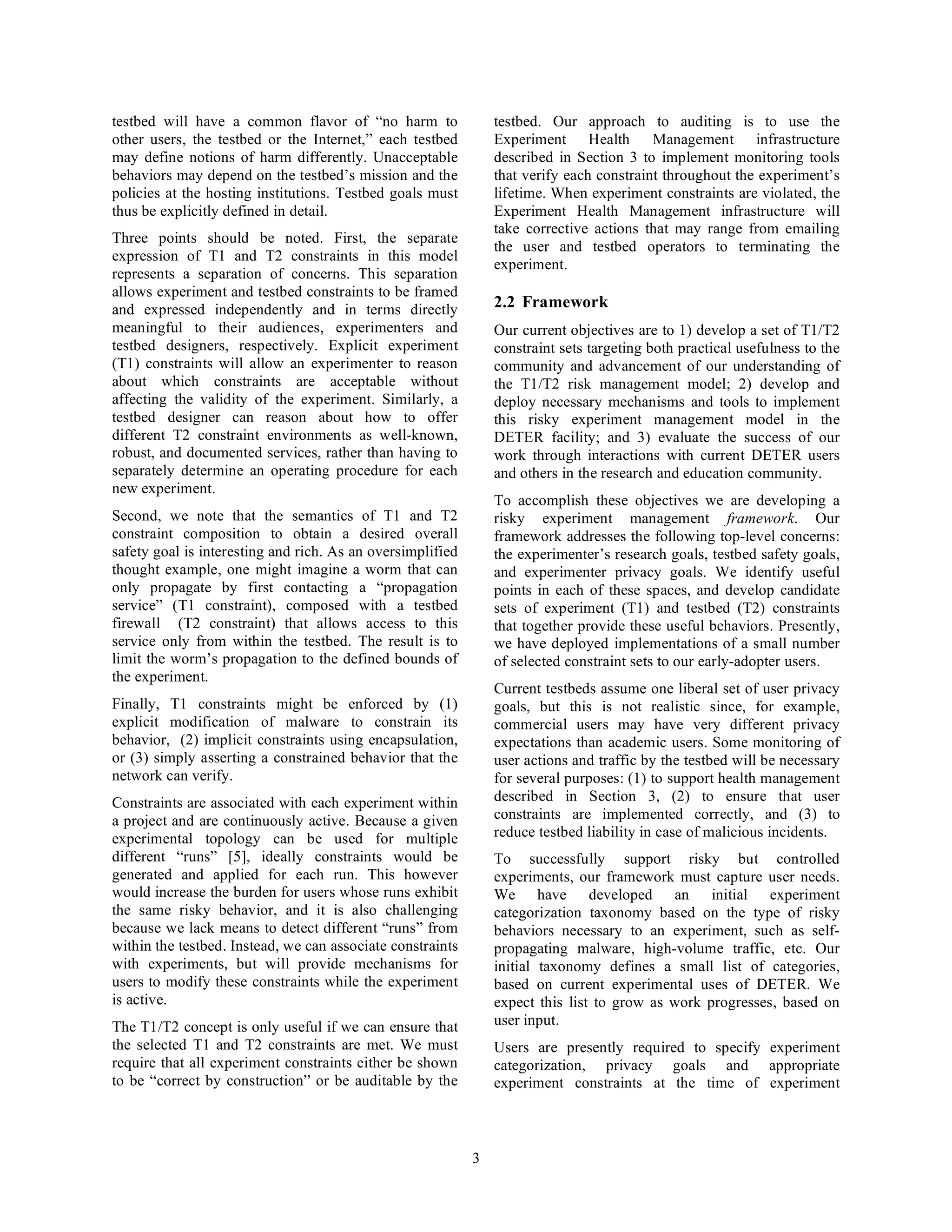 testbed will have a common flavor of “no harm to                testbed. Our approach to auditing is to use the
other users, the testbed or the Internet,” each testbed         Experiment Health Management infrastructure
may define notions of harm differently. Unacceptable            described in Section 3 to implement monitoring tools
behaviors may depend on the testbed’s mission and the           that verify each constraint throughout the experiment’s
policies at the hosting institutions. Testbed goals must        lifetime. When experiment constraints are violated, the
thus be explicitly defined in detail.                           Experiment Health Management infrastructure will
                                                                take corrective actions that may range from emailing
Three points should be noted. First, the separate
                                                                the user and testbed operators to terminating the
expression of T1 and T2 constraints in this model
                                                                experiment.
represents a separation of concerns. This separation
allows experiment and testbed constraints to be framed
and expressed independently and in terms directly               2.2 Framework
meaningful to their audiences, experimenters and                Our current objectives are to 1) develop a set of T1/T2
testbed designers, respectively. Explicit experiment            constraint sets targeting both practical usefulness to the
(T1) constraints will allow an experimenter to reason           community and advancement of our understanding of
about which constraints are acceptable without                  the T1/T2 risk management model; 2) develop and
affecting the validity of the experiment. Similarly, a          deploy necessary mechanisms and tools to implement
testbed designer can reason about how to offer                  this risky experiment management model in the
different T2 constraint environments as well-known,             DETER facility; and 3) evaluate the success of our
robust, and documented services, rather than having to          work through interactions with current DETER users
separately determine an operating procedure for each            and others in the research and education community.
new experiment.
                                                                To accomplish these objectives we are developing a
Second, we note that the semantics of T1 and T2                 risky experiment management framework. Our
constraint composition to obtain a desired overall              framework addresses the following top-level concerns:
safety goal is interesting and rich. As an oversimplified       the experimenter’s research goals, testbed safety goals,
thought example, one might imagine a worm that can              and experimenter privacy goals. We identify useful
only propagate by first contacting a “propagation               points in each of these spaces, and develop candidate
service” (T1 constraint), composed with a testbed               sets of experiment (T1) and testbed (T2) constraints
firewall (T2 constraint) that allows access to this             that together provide these useful behaviors. Presently,
service only from within the testbed. The result is to          we have deployed implementations of a small number
limit the worm’s propagation to the defined bounds of           of selected constraint sets to our early-adopter users.
the experiment.
                                                                Current testbeds assume one liberal set of user privacy
Finally, T1 constraints might be enforced by (1)                goals, but this is not realistic since, for example,
explicit modification of malware to constrain its               commercial users may have very different privacy
behavior, (2) implicit constraints using encapsulation,         expectations than academic users. Some monitoring of
or (3) simply asserting a constrained behavior that the         user actions and traffic by the testbed will be necessary
network can verify.                                             for several purposes: (1) to support health management
Constraints are associated with each experiment within          described in Section 3, (2) to ensure that user
a project and are continuously active. Because a given          constraints are implemented correctly, and (3) to
experimental topology can be used for multiple                  reduce testbed liability in case of malicious incidents.
different “runs” [5], ideally constraints would be              To successfully support risky but controlled
generated and applied for each run. This however                experiments, our framework must capture user needs.
would increase the burden for users whose runs exhibit          We have developed an initial experiment
the same risky behavior, and it is also challenging             categorization taxonomy based on the type of risky
because we lack means to detect different “runs” from           behaviors necessary to an experiment, such as self-
within the testbed. Instead, we can associate constraints       propagating malware, high-volume traffic, etc. Our
with experiments, but will provide mechanisms for               initial taxonomy defines a small list of categories,
users to modify these constraints while the experiment          based on current experimental uses of DETER. We
is active.                                                      expect this list to grow as work progresses, based on
The T1/T2 concept is only useful if we can ensure that          user input.
the selected T1 and T2 constraints are met. We must             Users are presently required to specify experiment
require that all experiment constraints either be shown         categorization, privacy goals and appropriate
to be “correct by construction” or be auditable by the          experiment constraints at the time of experiment



                                                            3
 