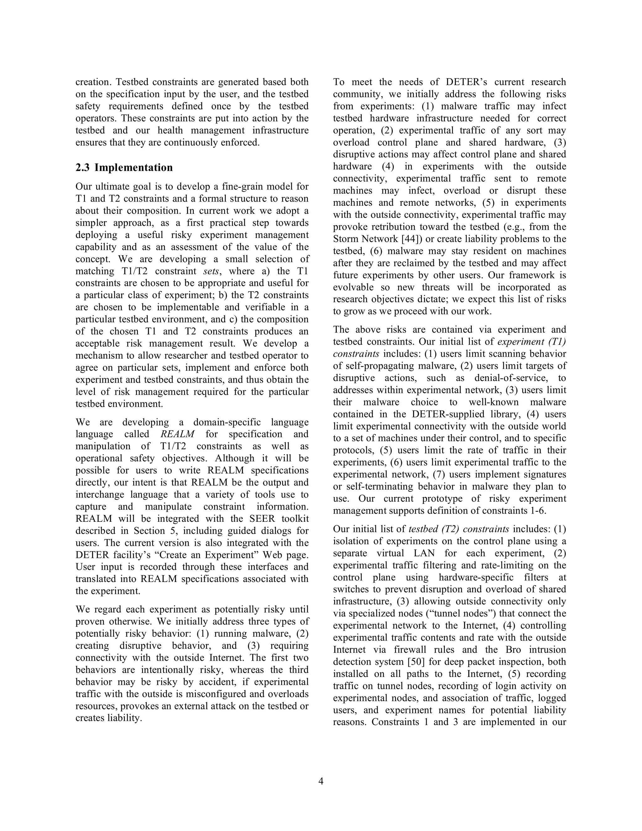 creation. Testbed constraints are generated based both         To meet the needs of DETER’s current research
on the specification input by the user, and the testbed        community, we initially address the following risks
safety requirements defined once by the testbed                from experiments: (1) malware traffic may infect
operators. These constraints are put into action by the        testbed hardware infrastructure needed for correct
testbed and our health management infrastructure               operation, (2) experimental traffic of any sort may
ensures that they are continuously enforced.                   overload control plane and shared hardware, (3)
                                                               disruptive actions may affect control plane and shared
2.3 Implementation                                             hardware (4) in experiments with the outside
                                                               connectivity, experimental traffic sent to remote
Our ultimate goal is to develop a fine-grain model for         machines may infect, overload or disrupt these
T1 and T2 constraints and a formal structure to reason         machines and remote networks, (5) in experiments
about their composition. In current work we adopt a            with the outside connectivity, experimental traffic may
simpler approach, as a first practical step towards            provoke retribution toward the testbed (e.g., from the
deploying a useful risky experiment management                 Storm Network [44]) or create liability problems to the
capability and as an assessment of the value of the            testbed, (6) malware may stay resident on machines
concept. We are developing a small selection of                after they are reclaimed by the testbed and may affect
matching T1/T2 constraint sets, where a) the T1                future experiments by other users. Our framework is
constraints are chosen to be appropriate and useful for        evolvable so new threats will be incorporated as
a particular class of experiment; b) the T2 constraints        research objectives dictate; we expect this list of risks
are chosen to be implementable and verifiable in a             to grow as we proceed with our work.
particular testbed environment, and c) the composition
of the chosen T1 and T2 constraints produces an                The above risks are contained via experiment and
acceptable risk management result. We develop a                testbed constraints. Our initial list of experiment (T1)
mechanism to allow researcher and testbed operator to          constraints includes: (1) users limit scanning behavior
agree on particular sets, implement and enforce both           of self-propagating malware, (2) users limit targets of
experiment and testbed constraints, and thus obtain the        disruptive actions, such as denial-of-service, to
level of risk management required for the particular           addresses within experimental network, (3) users limit
testbed environment.                                           their malware choice to well-known malware
                                                               contained in the DETER-supplied library, (4) users
We are developing a domain-specific language                   limit experimental connectivity with the outside world
language called REALM for specification and                    to a set of machines under their control, and to specific
manipulation of T1/T2 constraints as well as                   protocols, (5) users limit the rate of traffic in their
operational safety objectives. Although it will be             experiments, (6) users limit experimental traffic to the
possible for users to write REALM specifications               experimental network, (7) users implement signatures
directly, our intent is that REALM be the output and           or self-terminating behavior in malware they plan to
interchange language that a variety of tools use to            use. Our current prototype of risky experiment
capture and manipulate constraint information.                 management supports definition of constraints 1-6.
REALM will be integrated with the SEER toolkit
described in Section 5, including guided dialogs for           Our initial list of testbed (T2) constraints includes: (1)
users. The current version is also integrated with the         isolation of experiments on the control plane using a
DETER facility’s “Create an Experiment” Web page.              separate virtual LAN for each experiment, (2)
User input is recorded through these interfaces and            experimental traffic filtering and rate-limiting on the
translated into REALM specifications associated with           control plane using hardware-specific filters at
the experiment.                                                switches to prevent disruption and overload of shared
                                                               infrastructure, (3) allowing outside connectivity only
We regard each experiment as potentially risky until           via specialized nodes (“tunnel nodes”) that connect the
proven otherwise. We initially address three types of          experimental network to the Internet, (4) controlling
potentially risky behavior: (1) running malware, (2)           experimental traffic contents and rate with the outside
creating disruptive behavior, and (3) requiring                Internet via firewall rules and the Bro intrusion
connectivity with the outside Internet. The first two          detection system [50] for deep packet inspection, both
behaviors are intentionally risky, whereas the third           installed on all paths to the Internet, (5) recording
behavior may be risky by accident, if experimental             traffic on tunnel nodes, recording of login activity on
traffic with the outside is misconfigured and overloads        experimental nodes, and association of traffic, logged
resources, provokes an external attack on the testbed or       users, and experiment names for potential liability
creates liability.                                             reasons. Constraints 1 and 3 are implemented in our




                                                           4
 