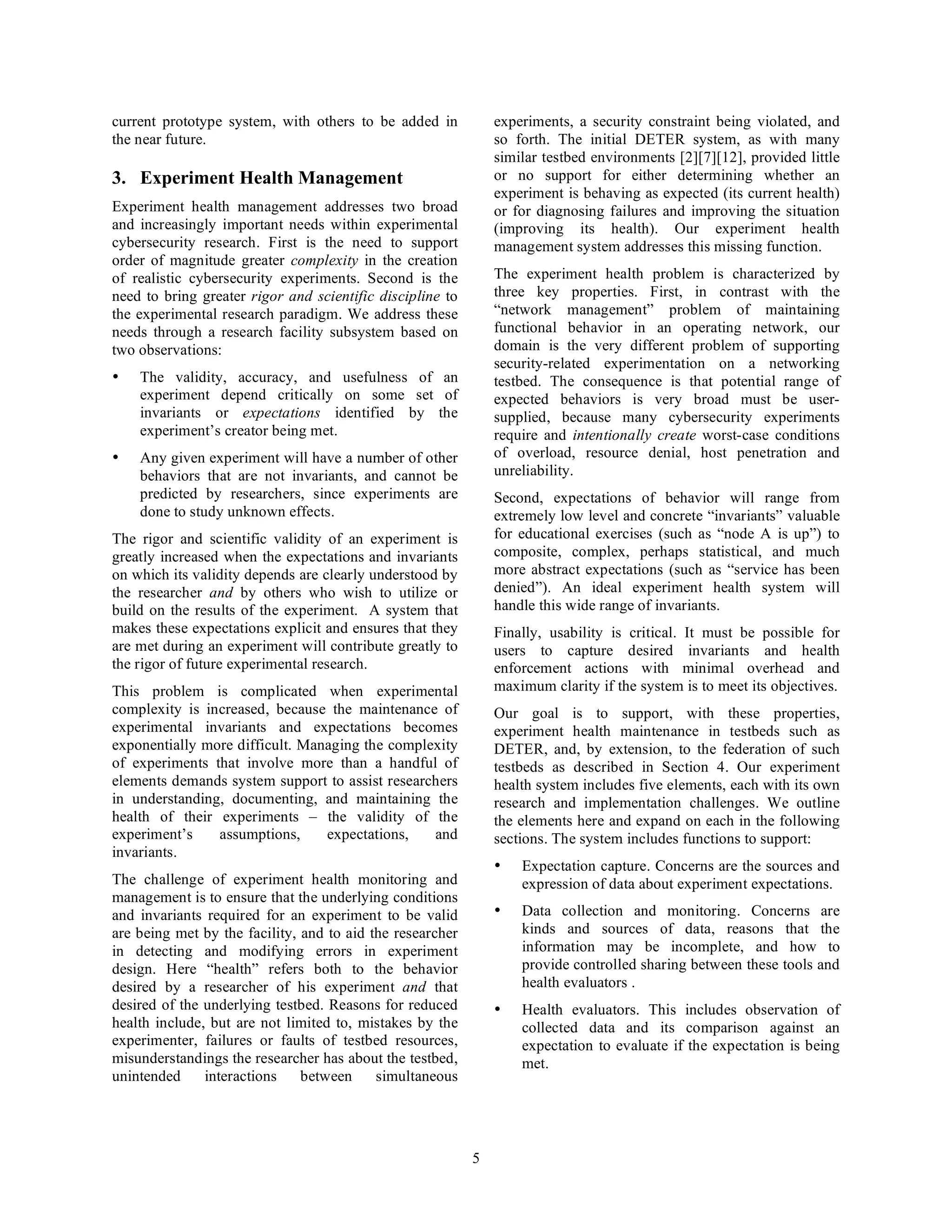 current prototype system, with others to be added in           experiments, a security constraint being violated, and
the near future.                                               so forth. The initial DETER system, as with many
                                                               similar testbed environments [2][7][12], provided little
3. Experiment Health Management                                or no support for either determining whether an
                                                               experiment is behaving as expected (its current health)
Experiment health management addresses two broad               or for diagnosing failures and improving the situation
and increasingly important needs within experimental           (improving its health). Our experiment health
cybersecurity research. First is the need to support           management system addresses this missing function.
order of magnitude greater complexity in the creation
of realistic cybersecurity experiments. Second is the          The experiment health problem is characterized by
need to bring greater rigor and scientific discipline to       three key properties. First, in contrast with the
the experimental research paradigm. We address these           “network management” problem of maintaining
needs through a research facility subsystem based on           functional behavior in an operating network, our
two observations:                                              domain is the very different problem of supporting
                                                               security-related experimentation on a networking
•   The validity, accuracy, and usefulness of an               testbed. The consequence is that potential range of
    experiment depend critically on some set of                expected behaviors is very broad must be user-
    invariants or expectations identified by the               supplied, because many cybersecurity experiments
    experiment’s creator being met.                            require and intentionally create worst-case conditions
•   Any given experiment will have a number of other           of overload, resource denial, host penetration and
    behaviors that are not invariants, and cannot be           unreliability.
    predicted by researchers, since experiments are            Second, expectations of behavior will range from
    done to study unknown effects.                             extremely low level and concrete “invariants” valuable
The rigor and scientific validity of an experiment is          for educational exercises (such as “node A is up”) to
greatly increased when the expectations and invariants         composite, complex, perhaps statistical, and much
on which its validity depends are clearly understood by        more abstract expectations (such as “service has been
the researcher and by others who wish to utilize or            denied”). An ideal experiment health system will
build on the results of the experiment. A system that          handle this wide range of invariants.
makes these expectations explicit and ensures that they        Finally, usability is critical. It must be possible for
are met during an experiment will contribute greatly to        users to capture desired invariants and health
the rigor of future experimental research.                     enforcement actions with minimal overhead and
This problem is complicated when experimental                  maximum clarity if the system is to meet its objectives.
complexity is increased, because the maintenance of            Our goal is to support, with these properties,
experimental invariants and expectations becomes               experiment health maintenance in testbeds such as
exponentially more difficult. Managing the complexity          DETER, and, by extension, to the federation of such
of experiments that involve more than a handful of             testbeds as described in Section 4. Our experiment
elements demands system support to assist researchers          health system includes five elements, each with its own
in understanding, documenting, and maintaining the             research and implementation challenges. We outline
health of their experiments – the validity of the              the elements here and expand on each in the following
experiment’s    assumptions,     expectations,   and           sections. The system includes functions to support:
invariants.
                                                               •   Expectation capture. Concerns are the sources and
The challenge of experiment health monitoring and                  expression of data about experiment expectations.
management is to ensure that the underlying conditions
and invariants required for an experiment to be valid          •   Data collection and monitoring. Concerns are
are being met by the facility, and to aid the researcher           kinds and sources of data, reasons that the
in detecting and modifying errors in experiment                    information may be incomplete, and how to
design. Here “health” refers both to the behavior                  provide controlled sharing between these tools and
desired by a researcher of his experiment and that                 health evaluators .
desired of the underlying testbed. Reasons for reduced         •   Health evaluators. This includes observation of
health include, but are not limited to, mistakes by the            collected data and its comparison against an
experimenter, failures or faults of testbed resources,             expectation to evaluate if the expectation is being
misunderstandings the researcher has about the testbed,            met.
unintended     interactions    between     simultaneous




                                                           5
 