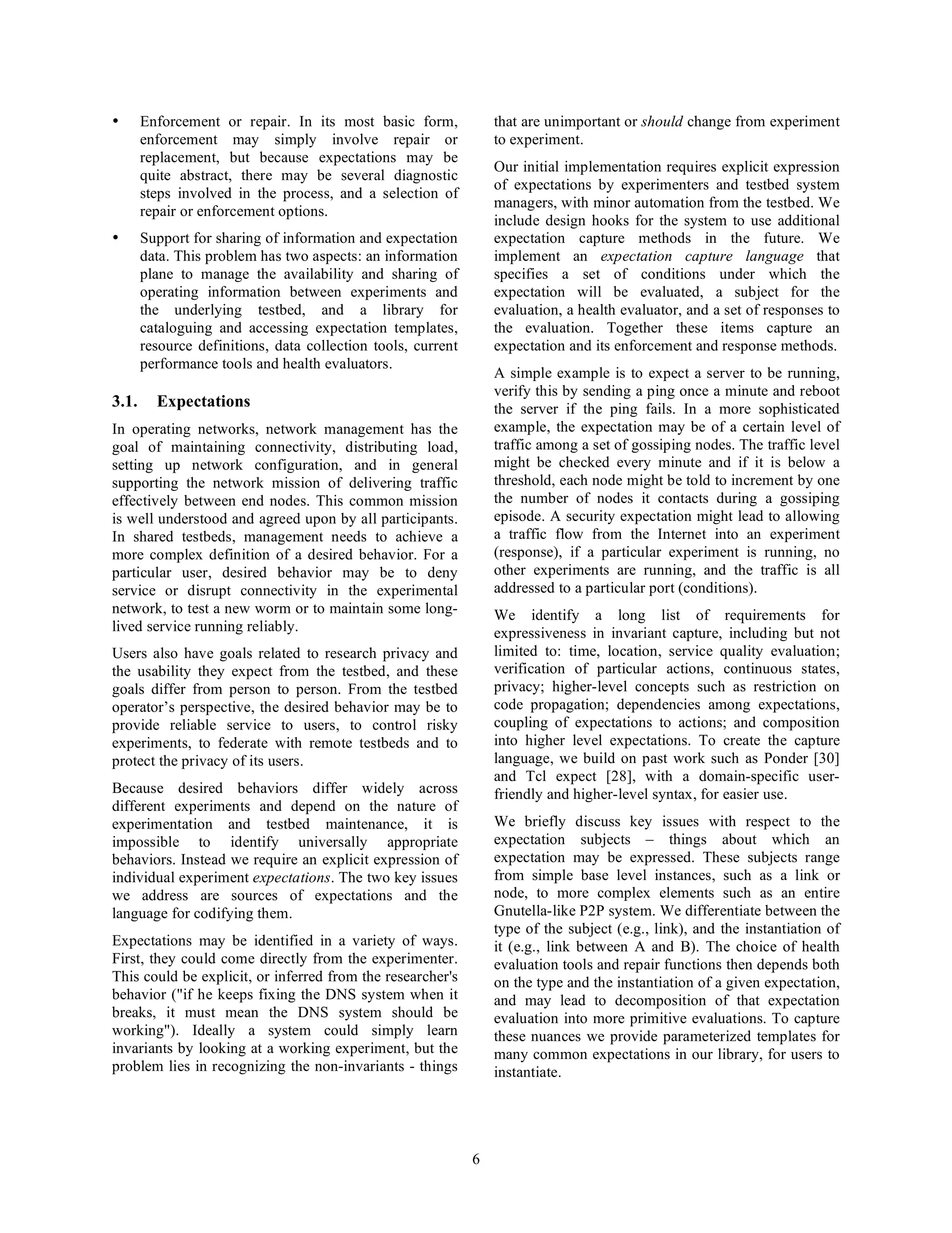 •      Enforcement or repair. In its most basic form,             that are unimportant or should change from experiment
       enforcement may simply involve repair or                   to experiment.
       replacement, but because expectations may be
                                                                  Our initial implementation requires explicit expression
       quite abstract, there may be several diagnostic
                                                                  of expectations by experimenters and testbed system
       steps involved in the process, and a selection of
                                                                  managers, with minor automation from the testbed. We
       repair or enforcement options.
                                                                  include design hooks for the system to use additional
•      Support for sharing of information and expectation         expectation capture methods in the future. We
       data. This problem has two aspects: an information         implement an expectation capture language that
       plane to manage the availability and sharing of            specifies a set of conditions under which the
       operating information between experiments and              expectation will be evaluated, a subject for the
       the underlying testbed, and a library for                  evaluation, a health evaluator, and a set of responses to
       cataloguing and accessing expectation templates,           the evaluation. Together these items capture an
       resource definitions, data collection tools, current       expectation and its enforcement and response methods.
       performance tools and health evaluators.
                                                                  A simple example is to expect a server to be running,
                                                                  verify this by sending a ping once a minute and reboot
3.1.     Expectations                                             the server if the ping fails. In a more sophisticated
In operating networks, network management has the                 example, the expectation may be of a certain level of
goal of maintaining connectivity, distributing load,              traffic among a set of gossiping nodes. The traffic level
setting up network configuration, and in general                  might be checked every minute and if it is below a
supporting the network mission of delivering traffic              threshold, each node might be told to increment by one
effectively between end nodes. This common mission                the number of nodes it contacts during a gossiping
is well understood and agreed upon by all participants.           episode. A security expectation might lead to allowing
In shared testbeds, management needs to achieve a                 a traffic flow from the Internet into an experiment
more complex definition of a desired behavior. For a              (response), if a particular experiment is running, no
particular user, desired behavior may be to deny                  other experiments are running, and the traffic is all
service or disrupt connectivity in the experimental               addressed to a particular port (conditions).
network, to test a new worm or to maintain some long-             We identify a long list of requirements for
lived service running reliably.                                   expressiveness in invariant capture, including but not
Users also have goals related to research privacy and             limited to: time, location, service quality evaluation;
the usability they expect from the testbed, and these             verification of particular actions, continuous states,
goals differ from person to person. From the testbed              privacy; higher-level concepts such as restriction on
operator’s perspective, the desired behavior may be to            code propagation; dependencies among expectations,
provide reliable service to users, to control risky               coupling of expectations to actions; and composition
experiments, to federate with remote testbeds and to              into higher level expectations. To create the capture
protect the privacy of its users.                                 language, we build on past work such as Ponder [30]
                                                                  and Tcl expect [28], with a domain-specific user-
Because desired behaviors differ widely across                    friendly and higher-level syntax, for easier use.
different experiments and depend on the nature of
experimentation and testbed maintenance, it is                    We briefly discuss key issues with respect to the
impossible to identify universally appropriate                    expectation subjects – things about which an
behaviors. Instead we require an explicit expression of           expectation may be expressed. These subjects range
individual experiment expectations. The two key issues            from simple base level instances, such as a link or
we address are sources of expectations and the                    node, to more complex elements such as an entire
language for codifying them.                                      Gnutella-like P2P system. We differentiate between the
                                                                  type of the subject (e.g., link), and the instantiation of
Expectations may be identified in a variety of ways.              it (e.g., link between A and B). The choice of health
First, they could come directly from the experimenter.            evaluation tools and repair functions then depends both
This could be explicit, or inferred from the researcher's         on the type and the instantiation of a given expectation,
behavior ("if he keeps fixing the DNS system when it              and may lead to decomposition of that expectation
breaks, it must mean the DNS system should be                     evaluation into more primitive evaluations. To capture
working"). Ideally a system could simply learn                    these nuances we provide parameterized templates for
invariants by looking at a working experiment, but the            many common expectations in our library, for users to
problem lies in recognizing the non-invariants - things           instantiate.




                                                              6
 