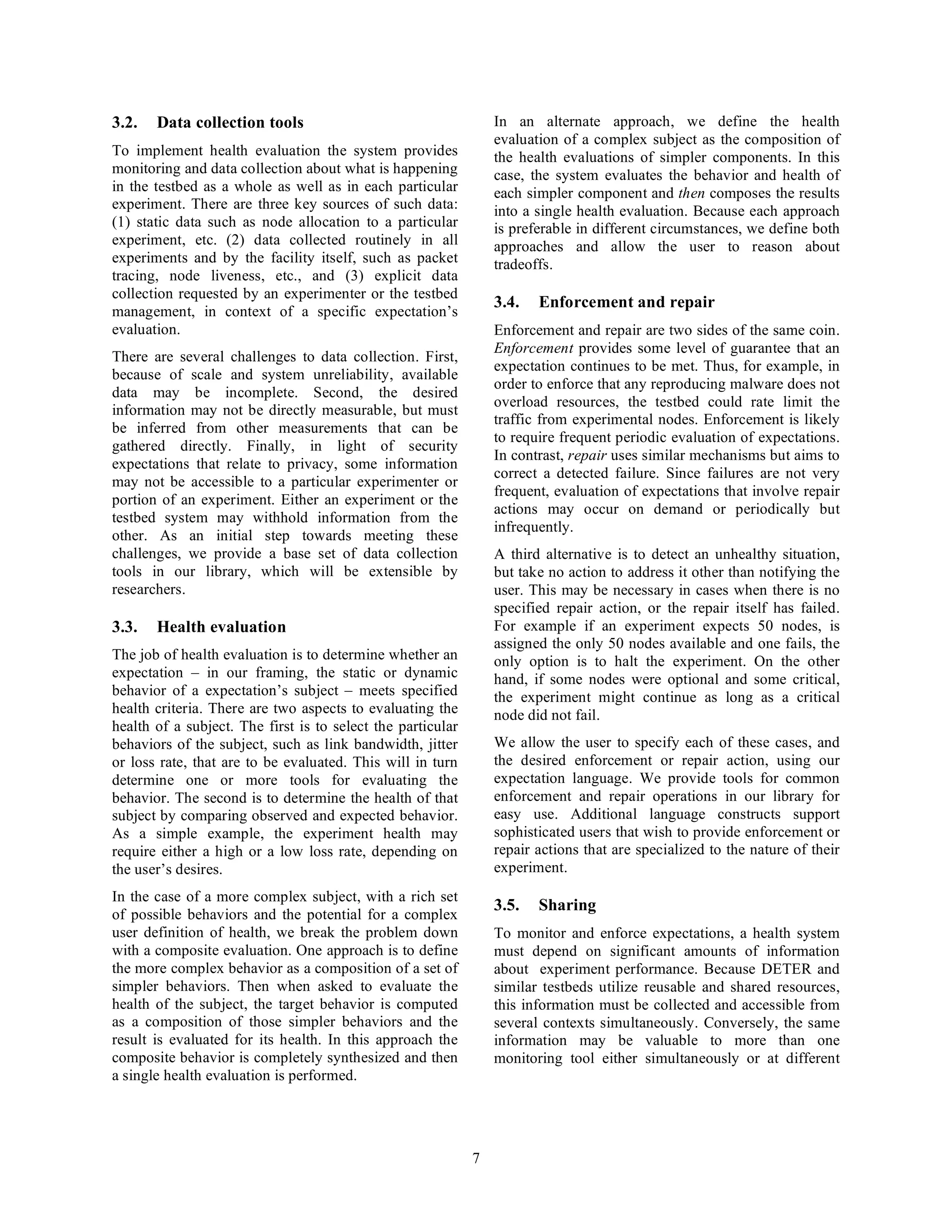 3.2.   Data collection tools                                     In an alternate approach, we define the health
                                                                 evaluation of a complex subject as the composition of
To implement health evaluation the system provides               the health evaluations of simpler components. In this
monitoring and data collection about what is happening           case, the system evaluates the behavior and health of
in the testbed as a whole as well as in each particular          each simpler component and then composes the results
experiment. There are three key sources of such data:            into a single health evaluation. Because each approach
(1) static data such as node allocation to a particular          is preferable in different circumstances, we define both
experiment, etc. (2) data collected routinely in all             approaches and allow the user to reason about
experiments and by the facility itself, such as packet           tradeoffs.
tracing, node liveness, etc., and (3) explicit data
collection requested by an experimenter or the testbed
                                                                 3.4.   Enforcement and repair
management, in context of a specific expectation’s
evaluation.                                                      Enforcement and repair are two sides of the same coin.
                                                                 Enforcement provides some level of guarantee that an
There are several challenges to data collection. First,
                                                                 expectation continues to be met. Thus, for example, in
because of scale and system unreliability, available
                                                                 order to enforce that any reproducing malware does not
data may be incomplete. Second, the desired
                                                                 overload resources, the testbed could rate limit the
information may not be directly measurable, but must
                                                                 traffic from experimental nodes. Enforcement is likely
be inferred from other measurements that can be
                                                                 to require frequent periodic evaluation of expectations.
gathered directly. Finally, in light of security
                                                                 In contrast, repair uses similar mechanisms but aims to
expectations that relate to privacy, some information
                                                                 correct a detected failure. Since failures are not very
may not be accessible to a particular experimenter or
                                                                 frequent, evaluation of expectations that involve repair
portion of an experiment. Either an experiment or the
                                                                 actions may occur on demand or periodically but
testbed system may withhold information from the
                                                                 infrequently.
other. As an initial step towards meeting these
challenges, we provide a base set of data collection             A third alternative is to detect an unhealthy situation,
tools in our library, which will be extensible by                but take no action to address it other than notifying the
researchers.                                                     user. This may be necessary in cases when there is no
                                                                 specified repair action, or the repair itself has failed.
3.3.   Health evaluation                                         For example if an experiment expects 50 nodes, is
                                                                 assigned the only 50 nodes available and one fails, the
The job of health evaluation is to determine whether an          only option is to halt the experiment. On the other
expectation – in our framing, the static or dynamic              hand, if some nodes were optional and some critical,
behavior of a expectation’s subject – meets specified            the experiment might continue as long as a critical
health criteria. There are two aspects to evaluating the         node did not fail.
health of a subject. The first is to select the particular
behaviors of the subject, such as link bandwidth, jitter         We allow the user to specify each of these cases, and
or loss rate, that are to be evaluated. This will in turn        the desired enforcement or repair action, using our
determine one or more tools for evaluating the                   expectation language. We provide tools for common
behavior. The second is to determine the health of that          enforcement and repair operations in our library for
subject by comparing observed and expected behavior.             easy use. Additional language constructs support
As a simple example, the experiment health may                   sophisticated users that wish to provide enforcement or
require either a high or a low loss rate, depending on           repair actions that are specialized to the nature of their
the user’s desires.                                              experiment.
In the case of a more complex subject, with a rich set
                                                                 3.5.   Sharing
of possible behaviors and the potential for a complex
user definition of health, we break the problem down             To monitor and enforce expectations, a health system
with a composite evaluation. One approach is to define           must depend on significant amounts of information
the more complex behavior as a composition of a set of           about experiment performance. Because DETER and
simpler behaviors. Then when asked to evaluate the               similar testbeds utilize reusable and shared resources,
health of the subject, the target behavior is computed           this information must be collected and accessible from
as a composition of those simpler behaviors and the              several contexts simultaneously. Conversely, the same
result is evaluated for its health. In this approach the         information may be valuable to more than one
composite behavior is completely synthesized and then            monitoring tool either simultaneously or at different
a single health evaluation is performed.




                                                             7
 
