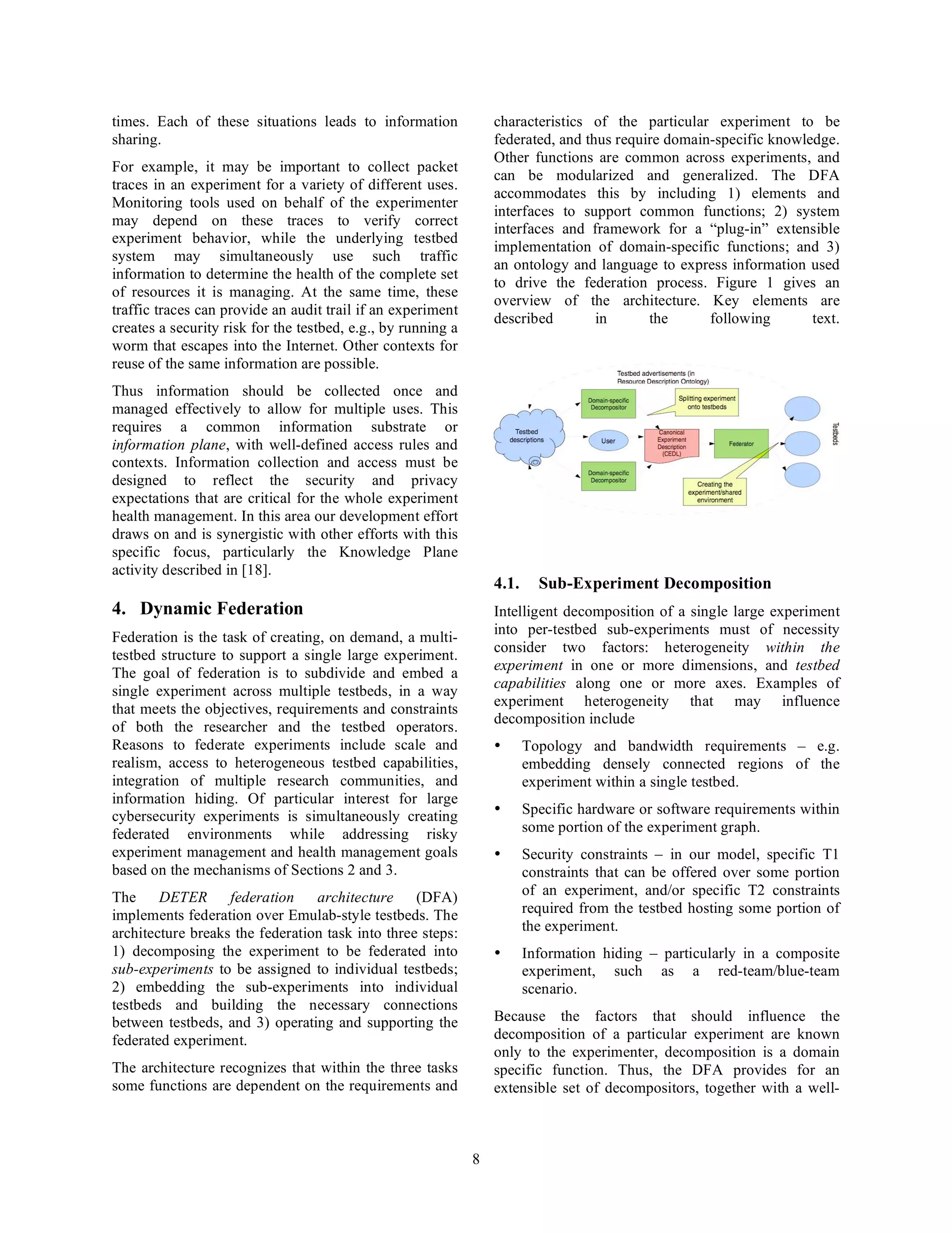 times. Each of these situations leads to information              characteristics of the particular experiment to be
sharing.                                                          federated, and thus require domain-specific knowledge.
                                                                  Other functions are common across experiments, and
For example, it may be important to collect packet
                                                                  can be modularized and generalized. The DFA
traces in an experiment for a variety of different uses.
                                                                  accommodates this by including 1) elements and
Monitoring tools used on behalf of the experimenter
                                                                  interfaces to support common functions; 2) system
may depend on these traces to verify correct
                                                                  interfaces and framework for a “plug-in” extensible
experiment behavior, while the underlying testbed
                                                                  implementation of domain-specific functions; and 3)
system may simultaneously use such traffic
                                                                  an ontology and language to express information used
information to determine the health of the complete set
                                                                  to drive the federation process. Figure 1 gives an
of resources it is managing. At the same time, these
                                                                  overview of the architecture. Key elements are
traffic traces can provide an audit trail if an experiment
                                                                  described        in      the      following       text.
creates a security risk for the testbed, e.g., by running a
worm that escapes into the Internet. Other contexts for
reuse of the same information are possible.
Thus information should be collected once and
managed effectively to allow for multiple uses. This
requires a common information substrate or
information plane, with well-defined access rules and
contexts. Information collection and access must be
designed to reflect the security and privacy
expectations that are critical for the whole experiment
health management. In this area our development effort
draws on and is synergistic with other efforts with this
specific focus, particularly the Knowledge Plane
activity described in [18].
                                                                  4.1.     Sub-Experiment Decomposition
4. Dynamic Federation                                             Intelligent decomposition of a single large experiment
                                                                  into per-testbed sub-experiments must of necessity
Federation is the task of creating, on demand, a multi-
                                                                  consider two factors: heterogeneity within the
testbed structure to support a single large experiment.
                                                                  experiment in one or more dimensions, and testbed
The goal of federation is to subdivide and embed a
                                                                  capabilities along one or more axes. Examples of
single experiment across multiple testbeds, in a way
                                                                  experiment heterogeneity that may influence
that meets the objectives, requirements and constraints
                                                                  decomposition include
of both the researcher and the testbed operators.
Reasons to federate experiments include scale and                 •      Topology and bandwidth requirements – e.g.
realism, access to heterogeneous testbed capabilities,                   embedding densely connected regions of the
integration of multiple research communities, and                        experiment within a single testbed.
information hiding. Of particular interest for large
cybersecurity experiments is simultaneously creating              •      Specific hardware or software requirements within
federated environments while addressing risky                            some portion of the experiment graph.
experiment management and health management goals                 •      Security constraints – in our model, specific T1
based on the mechanisms of Sections 2 and 3.                             constraints that can be offered over some portion
The     DETER      federation    architecture (DFA)                      of an experiment, and/or specific T2 constraints
implements federation over Emulab-style testbeds. The                    required from the testbed hosting some portion of
architecture breaks the federation task into three steps:                the experiment.
1) decomposing the experiment to be federated into                •      Information hiding – particularly in a composite
sub-experiments to be assigned to individual testbeds;                   experiment, such as a red-team/blue-team
2) embedding the sub-experiments into individual                         scenario.
testbeds and building the necessary connections
between testbeds, and 3) operating and supporting the             Because the factors that should influence the
federated experiment.                                             decomposition of a particular experiment are known
                                                                  only to the experimenter, decomposition is a domain
The architecture recognizes that within the three tasks           specific function. Thus, the DFA provides for an
some functions are dependent on the requirements and              extensible set of decompositors, together with a well-



                                                              8
 
