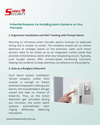 Potential Reasons for InstallingAlarm Systems onYour
Premises
1. Ergonomic Installation and 24x7 Tracking with Prompt Alerts
Planning to introduce smart intruder alarms involves no elaborate
wiring and is simpler to install. The installers should set up motion
detectors at strategic places on the premises. Later, such motor
sensors need to be linked up to an integrated control panel that
provides instantaneous alerts when any trespassing occurs. Typically,
such burglar alarms offer uninterrupted monitoring functions,
helping the residents to keep relentless surveillance on the property.
2. Acts as a Burglary Deterrent
Such Alarm system installation
Tarneit properly visible from
outside is enough to thwart
potential trespassers. Seeing such
alarms, the housebreakers will get
scared and take no chance of
break-ins. Thus, as the motor
detectors get activated during
any intrusion, the smart alarm
systems automatically start
ringing, effectively deterring
miscreants.
www.shreesecurity.com.au
 