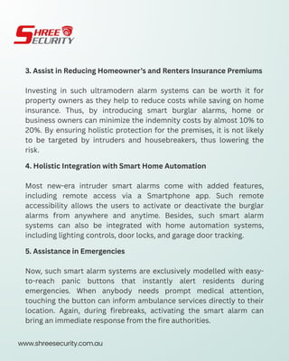 3. Assist in Reducing Homeowner’s and Renters Insurance Premiums
Investing in such ultramodern alarm systems can be worth it for
property owners as they help to reduce costs while saving on home
insurance. Thus, by introducing smart burglar alarms, home or
business owners can minimize the indemnity costs by almost 10% to
20%. By ensuring holistic protection for the premises, it is not likely
to be targeted by intruders and housebreakers, thus lowering the
risk.
4. Holistic Integration with Smart Home Automation
Most new-era intruder smart alarms come with added features,
including remote access via a Smartphone app. Such remote
accessibility allows the users to activate or deactivate the burglar
alarms from anywhere and anytime. Besides, such smart alarm
systems can also be integrated with home automation systems,
including lighting controls, door locks, and garage door tracking.
5. Assistance in Emergencies
Now, such smart alarm systems are exclusively modelled with easy-
to-reach panic buttons that instantly alert residents during
emergencies. When anybody needs prompt medical attention,
touching the button can inform ambulance services directly to their
location. Again, during firebreaks, activating the smart alarm can
bring an immediate response from the fire authorities.
www.shreesecurity.com.au
 