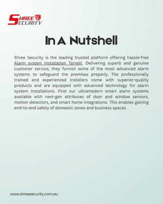 InA Nutshell
Shree Security is the leading trusted platform offering hassle-free
Alarm system installation Tarneit. Delivering superb and genuine
customer service, they furnish some of the most advanced alarm
systems to safeguard the premises properly. The professionally
trained and experienced installers come with superior-quality
products and are equipped with advanced technology for alarm
system installations. Find our ultramodern smart alarm systems
available with next-gen attributes of door and window sensors,
motion detectors, and smart home integrations. This enables gaining
end-to-end safety of domestic zones and business spaces.
www.shreesecurity.com.au
 